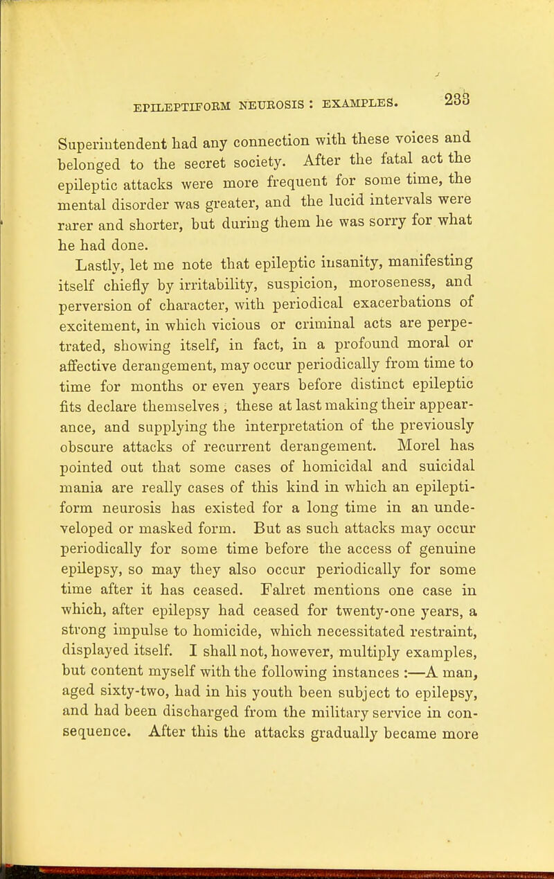 EPILEPTIFORM NEUROSIS : EXAMPLES. Superintendent had any connection with these voices and belonged to the secret society. After the fatal act the epileptic attacks were more frequent for some time, the mental disorder was greater, and the lucid intervals were rarer and shorter, but during them he was sorry for what he had done. Lastly, let me note that epileptic insanity, manifesting itself chiefly by irritability, suspicion, moroseness, and perversion of character, with periodical exacerbations of excitement, in which vicious or criminal acts are perpe- trated, showing itself, in fact, in a profound moral or affective derangement, may occur periodically from time to time for months or even years before distinct epileptic fits declare themselves , these at last making their appear- ance, and supplying the interpretation of the previously obscure attacks of recurrent derangement. Morel has pointed out that some cases of homicidal and suicidal mania are really cases of this kind in which an epilepti- form neurosis has existed for a long time in an unde- veloped or masked form. But as such attacks may occur periodically for some time before the access of genuine epilepsy, so may they also occur periodically for some time after it has ceased. Falret mentions one case in which, after epilepsy had ceased for twenty-one years, a strong impulse to homicide, which necessitated restraint, displayed itself. I shall not, however, multiply examples, but content myself with the following instances :—A man, aged sixty-two, had in his youth been subject to epilepsy, and had been discharged from the military service in con- sequence. After this the attacks gradually became more