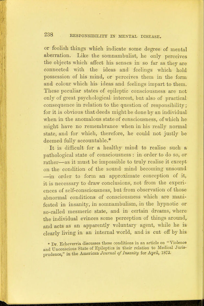 or foolish things which indicate some degree of mental aberration. Like the somnambulist, he only perceives the objects which affect his senses in so far as they are connected with the ideas and feelings which hold possession of his mind, or perceives them in the form and colour which his ideas and feelings impart to them. These peculiar states of epileptic consciousness are not only of great psychological interest, but also of practical consequence in relation to the question of responsibility; for it is obvious that deeds might be done by an individual when in tbe anomalous state of consciousness, of which he might have no remembrance when in his really normal state, and for which, therefore, he could not justly be deemed fully accountable.* It is difficult for a healthy mind to realise such a pathological state of consciousness : in order to do so, or rather—as it must be impossible to truly realise it except on the condition of the sound mind becoming unsound —in order to form an approximate conception of it, it is necessary to draw conclusions, not from the experi- ences of self-consciousness, but from observation of those abnormal conditions of consciousness which are mani- fested in insanity, in somnambulism, in the hypnotic or so-called mesmeric state, and in certain dreams, where the individual evinces some perception of things around, and acts as an apparently voluntary agent, while he is clearly living in an internal world, and is cut off by his * Dr. Echeverria discusses these conditions in an article on Violence and Unconscious State of Epileptics in their relation to Medical Juris- prudence, in the American Journal of Insanity for April, 1873.