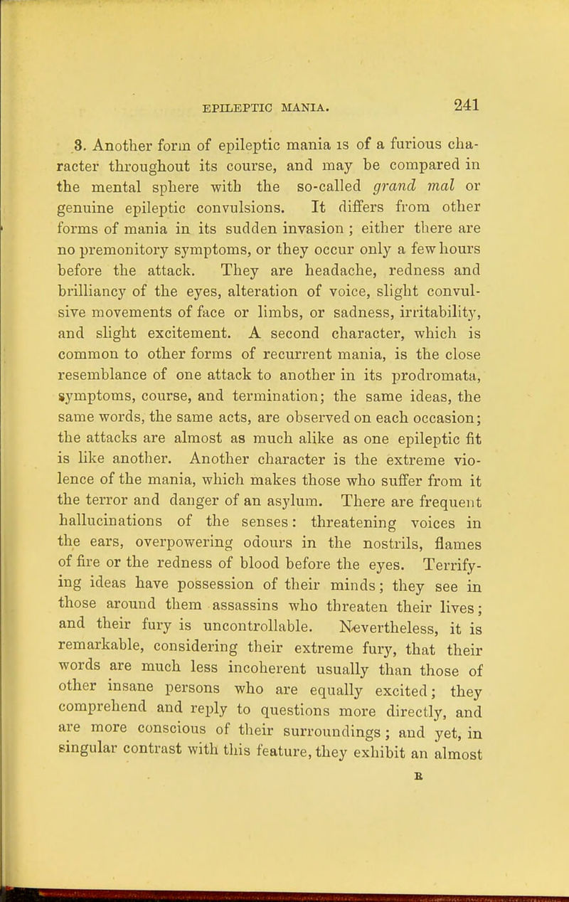 EPILEPTIC MANIA. 3. Another form of epileptic mania is of a furious cha- racter throughout its course, and may be compared in the mental sphere with the so-called grand mal or genuine epileptic convulsions. It differs from other forms of mania in its sudden invasion ; either there are no premonitory symptoms, or they occur only a few hours before the attack. They are headache, redness and brilliancy of the eyes, alteration of voice, slight convul- sive movements of face or limbs, or sadness, irritability, and slight excitement. A second character, which is common to other forms of recurrent mania, is the close resemblance of one attack to another in its prodromata, symptoms, course, and termination; the same ideas, the same words, the same acts, are observed on each occasion; the attacks are almost as much alike as one epileptic fit is like another. Another character is the extreme vio- lence of the mania, which makes those who suffer from it the terror and danger of an asylum. There are frequent hallucinations of the senses: threatening voices in the ears, overpowering odours in the nostrils, flames of fire or the redness of blood before the eyes. Terrify- ing ideas have possession of their minds; they see in those around them assassins who threaten their lives; and their fury is uncontrollable. Nevertheless, it is remarkable, considering their extreme fury, that their words are much less incoherent usually than those of other insane persons who are equally excited; they comprehend and reply to questions more directly, and are more conscious of their surroundings; and yet, in singular contrast with this feature, they exhibit an almost E