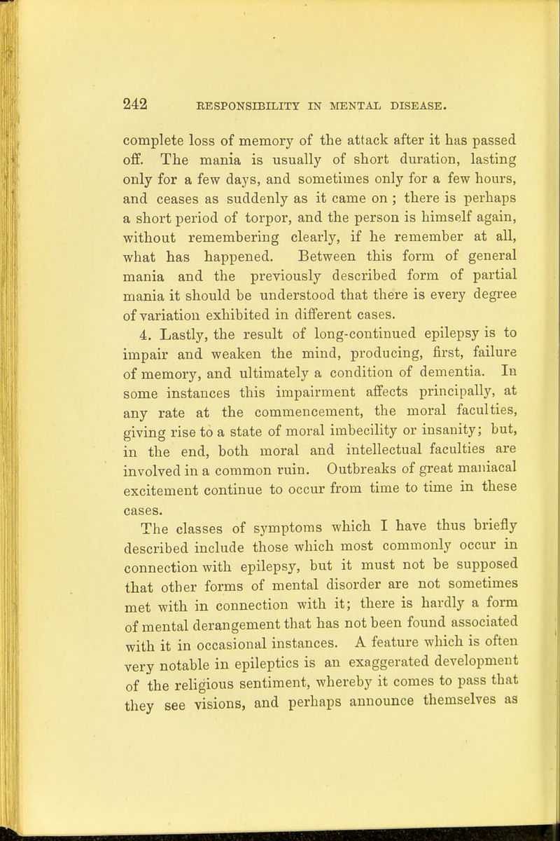 complete loss of memory of the attack after it has passed off. The mania is usually of short duration, lasting only for a few days, and sometimes only for a few hours, and ceases as suddenly as it came on ; there is perhaps a short period of torpor, and the person is himself again, without remembering clearly, if he remember at all, what has happened. Between this form of general mania and the previously described form of partial mania it should be understood that there is every degree of variation exhibited in different cases. 4. Lastly, the result of long-continued epilepsy is to impair and weaken the mind, producing, first, failure of memory, and ultimately a condition of dementia. In some instances this impairment affects principally, at any rate at the commencement, the moral faculties, giving rise to a state of moral imbecility or insanity; but, in the end, both moral and intellectual faculties are involved in a common ruin. Outbreaks of great maniacal excitement continue to occur from time to time in these cases. The classes of symptoms which I have thus briefly described include those which most commonly occur in connection with epilepsy, but it must not be supposed that other forms of mental disorder are not sometimes met with in connection with it; there is hardly a form of mental derangement that has not been found associated with it in occasional instances. A feature which is often very notable in epileptics is an exaggerated development of the religious sentiment, whereby it comes to pass that they see visions, and perhaps announce themselves as