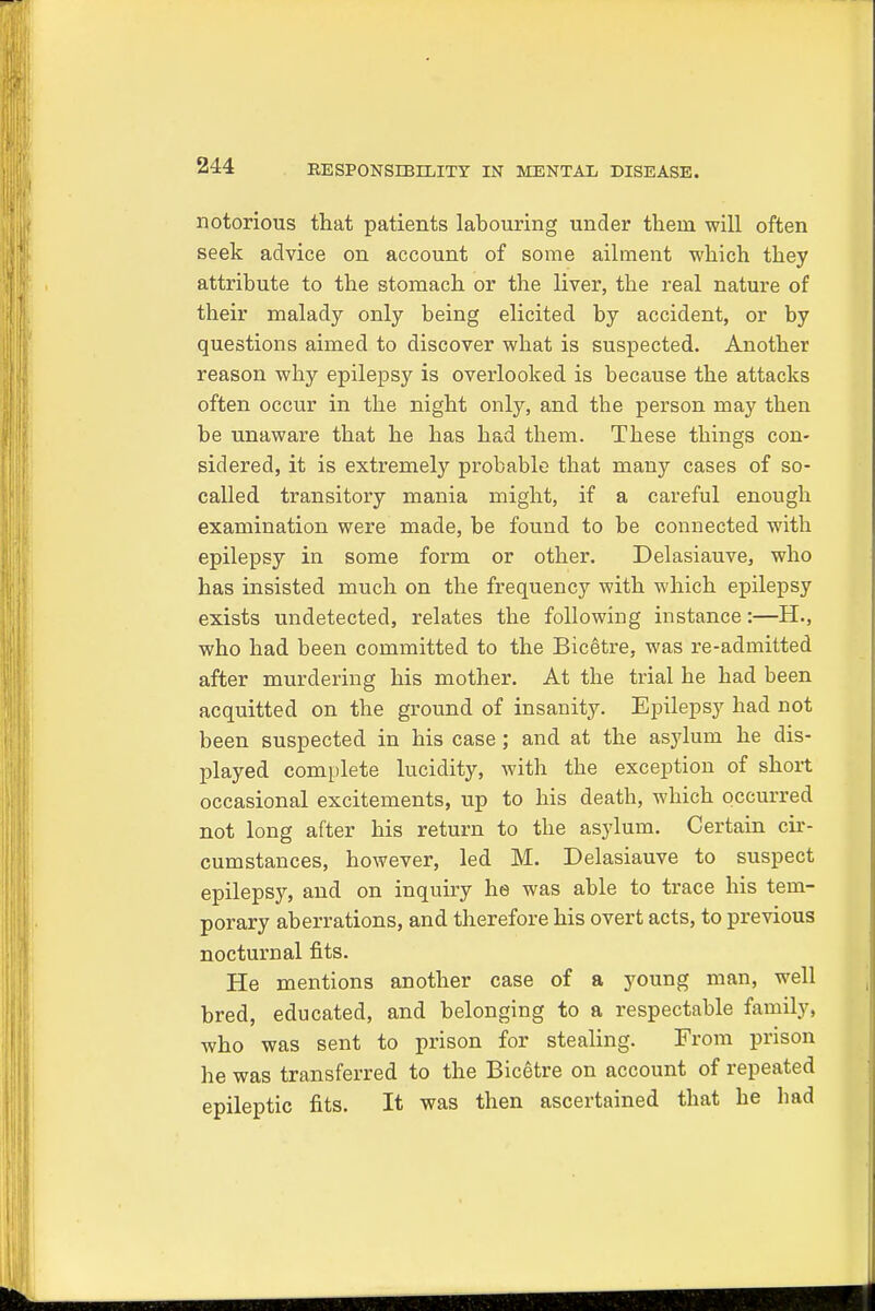 notorious that patients labouring under them will often seek advice on account of some ailment which they attribute to the stomach or the liver, the real nature of their malady only being elicited by accident, or by questions aimed to discover what is suspected. Another reason why epilepsy is overlooked is because the attacks often occur in the night only, and the person may then be unaware that he has had them. These things con- sidered, it is extremely probable that many cases of so- called transitory mania might, if a careful enough examination were made, be found to be connected with epilepsy in some form or other. Delasiauve, who has insisted much on the frequency with which epilepsy exists undetected, relates the following instance:—H., who had been committed to the Bicetre, was re-admitted after murdering his mother. At the trial he had been acquitted on the ground of insanity. Epilepsy had not been suspected in his case; and at the asylum he dis- played complete lucidity, with the exception of short occasional excitements, up to his death, which occurred not long after his return to the asylum. Certain cir- cumstances, however, led M. Delasiauve to suspect epilepsy, and on inquiry he was able to trace his tem- porary aberrations, and therefore his overt acts, to previous nocturnal fits. He mentions another case of a young man, well bred, educated, and belonging to a respectable family, who was sent to prison for stealing. From prison he was transferred to the Bicetre on account of repeated epileptic fits. It was then ascertained that he bad