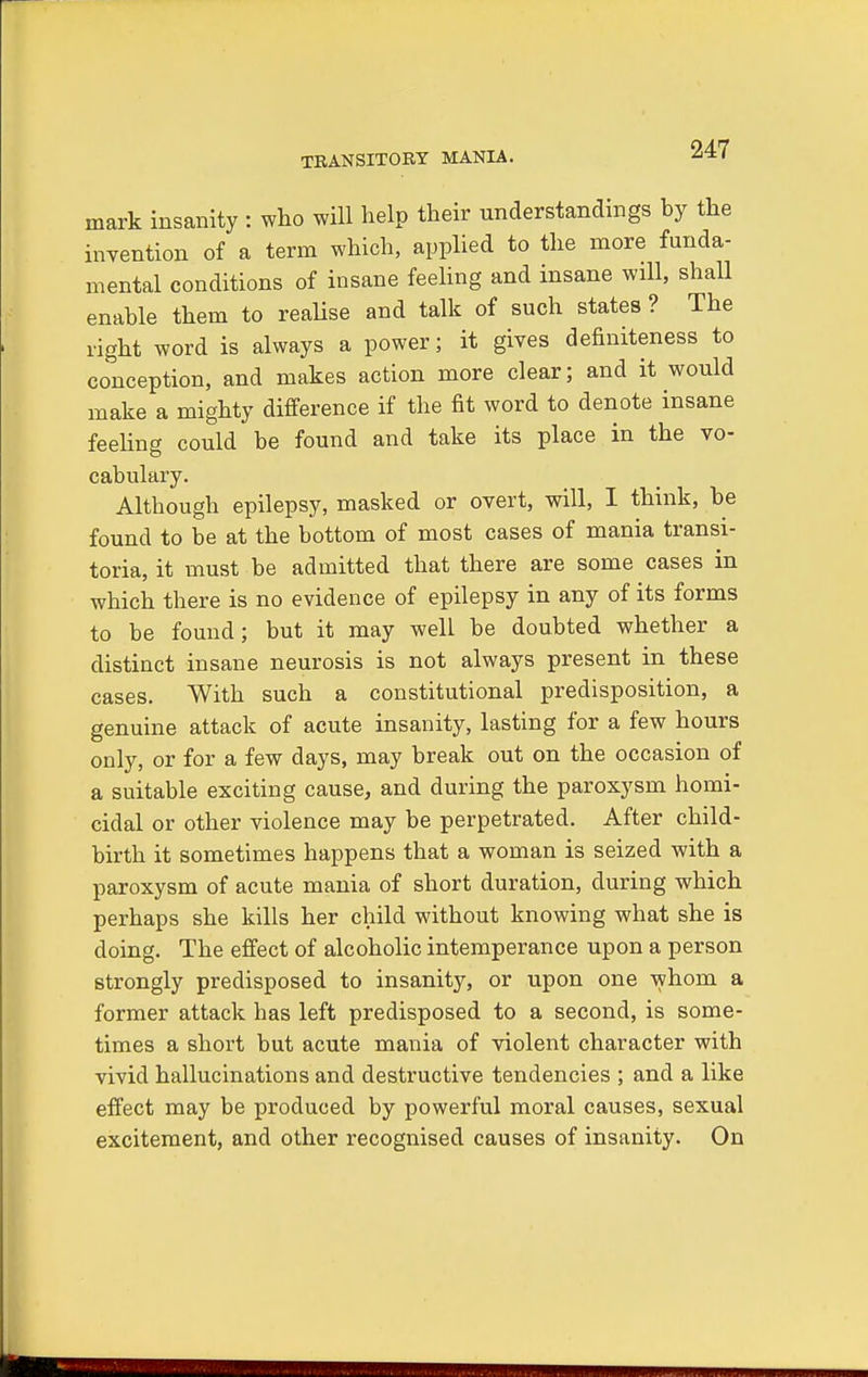 TRANSITORY MANIA. mark insanity : who will help their understandings by the invention of a term which, applied to the more funda- mental conditions of insane feeling and insane wall, shall enable them to realise and talk of such states ? The right word is always a power; it gives defmiteness to conception, and makes action more clear; and it would make a mighty difference if the fit word to denote insane feeling could be found and take its place in the vo- cabulary. Although epilepsy, masked or overt, will, I think, be found to be at the bottom of most cases of mania transi- toria, it must be admitted that there are some cases in which there is no evidence of epilepsy in any of its forms to be found; but it may well be doubted whether a distinct insane neurosis is not always present in these cases. With such a constitutional predisposition, a genuine attack of acute insanity, lasting for a few hours only, or for a few days, may break out on the occasion of a suitable exciting cause, and during the paroxysm homi- cidal or other violence may be perpetrated. After child- birth it sometimes happens that a woman is seized with a paroxysm of acute mania of short duration, during which perhaps she kills her child without knowing what she is doing. The effect of alcoholic intemperance upon a person strongly predisposed to insanity, or upon one whom a former attack has left predisposed to a second, is some- times a short but acute mania of violent character with vivid hallucinations and destructive tendencies ; and a like effect may be produced by powerful moral causes, sexual excitement, and other recognised causes of insanity. On