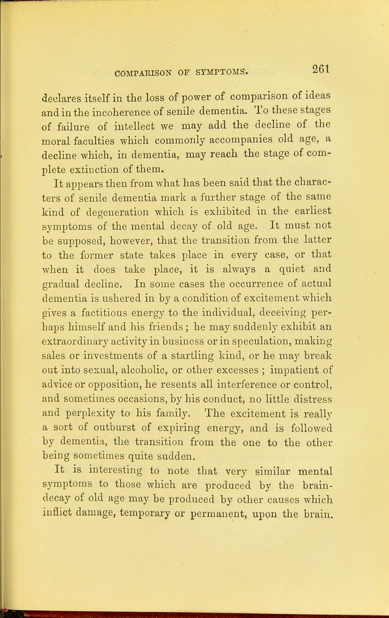 COMPAEISON OF SYMPTOMS'. declares itself in the loss of power of comparison of ideas and in the incoherence of senile dementia. To these stages of failure of intellect we may add the decline of the moral faculties which commonly accompanies old age, a decline which, in dementia, may reach the stage of com- plete extinction of them. It appears then from what has heen said that the charac- ters of senile dementia mark a further stage of the same kind of degeneration which is exhibited in the earliest symptoms of the mental decay of old age. It must not be supposed, however, that the transition from the latter to the former state takes place in every case, or that when it does take place, it is always a quiet and gradual decline. In some cases the occurrence of actual dementia is ushered in by a condition of excitement which gives a factitious energy to the individual, deceiving per- haps himself and his friends; he may suddenly exhibit an extraordinary activity in business or in speculation, making sales or investments of a startling kind, or he m&y break out into sexual, alcoholic, or other excesses ; impatient of advice or opposition, he resents all interference or control, and sometimes occasions, by his conduct, no little distress and perplexity to his family. The excitement is really a sort of outburst of expiring energy, and is followed by dementia, the transition from the one to the other being sometimes quite sudden. It is interesting to note that very similar mental symptoms to those which are produced by the brain- decay of old age may be produced by other causes which inflict damage, temporary or permanent, upon the brain.