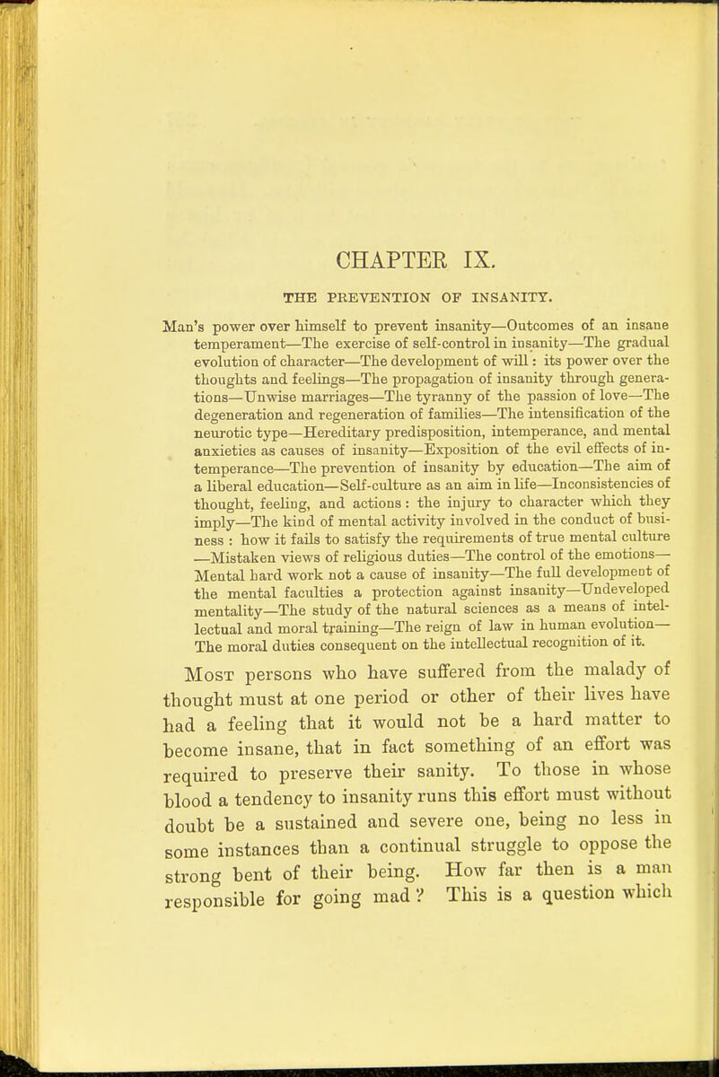 THE PREVENTION OF INSANITY. Man's power over himself to prevent insanity—Outcomes of an insane temperament—The exercise of self-control in insanity—The gradual evolution of character—The development of will: its power over the thoughts and feelings—The propagation of insanity through genera- tions—Unwise marriages—The tyranny of the passion of love—The degeneration and regeneration of families—The intensification of the neurotic type—Hereditary predisposition, intemperance, and mental anxieties as causes of insanity—Exposition of the evil effects of in- temperance—The prevention of insanity by education—The aim of a liberal education—Self-culture as an aim in life—Inconsistencies of thought, feeling, and actions: the injury to character which they imply—The kind of mental activity involved in the conduct of busi- ness : how it fails to satisfy the requirements of true mental culture ■—Mistaken views of religious duties—The control of the emotions— Mental hard work not a cause of insanity—The full development of the mental faculties a protection against insanity—Undeveloped mentality—The study of the natural sciences as a means of intel- lectual and moral training—The reign of law in human evolution— The moral duties consequent on the intellectual recognition of it. Most persons who have suffered from the malady of thought must at one period or other of their lives have had a feeling that it would not be a hard matter to become insane, that in fact something of an effort was required to preserve their sanity. To those in whose blood a tendency to insanity runs this effort must without doubt be a sustained and severe one, being no less in some instances than a continual struggle to oppose the strong bent of their being. How far then is a man responsible for going mad V This is a question which