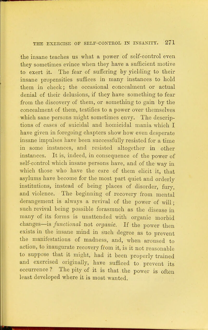 the insane teaches us what a power of self-control even they sometimes evince when they have a sufficient motive to exert it. The fear of suffering by yielding to their insane propensities suffices in many instances to hold them in check; the occasional concealment or actual denial of their delusions, if they have something to fear from the discovery of them, or something to gain by the concealment of them, testifies to a power over themselves which sane persons might sometimes envy. The descrip- tions of cases of suicidal and homicidal mania which I have given in foregoing chapters show how even desperate insane impulses have been successfully resisted for a time in some instances, and resisted altogether in other instances. It is, indeed, in consequence of the power of self-control which insane persons have, and of the way in which those who have the care of them elicit it, that asylums have become for the most part quiet and orderly institutions, instead of being places of disorder, fury, and violence. The beginning of recovery from mental derangement is always a revival of the power of will; such revival being possible forasmuch as the disease in many of its forms is unattended with organic morbid changes—is functional not organic. If the power then exists in the insane mind in such degree as to prevent the manifestations of madness, and, when aroused to action, to inaugurate recovery from it, is it not reasonable to suppose that it might, had it been properly trained and exercised originally, have sufficed to prevent its occurrence ? The pity of it is that the power is often least developed where it is most wanted.