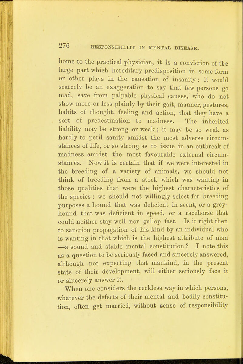 home to the practical physician, it is a conviction of the large part which hereditary predisposition in some form or other plays in the causation of insanity: it would scarcely be an exaggeration to say that few persons go mad, save from palpable physical causes, who do not show more or less plainly by their gait, manner, gestures, habits of thought, feeling and action, that they have a sort of predestination to madness. The inherited liability may be strong or weak ; it may be so weak as hardly to peril sanity amidst the most adverse circum- stances of life, or so strong as to issue in an outbreak of madness amidst the most favourable external circum- stances. Now it is certain that if we were interested in the breeding of a variety of animals, we should not think of breeding from a stock which was wanting in those qualities that were the highest characteristics of the species : we should not willingly select for breeding purposes a hound that was deficient in scent, or a grey- hound that was deficient in speed, or a racehorse that could neither stay well nor gallop fast. Is it right then to sanction propagation of his kind by an individual who is wanting in that which is the highest attribute of man —a sound and stable mental constitution ? I note this as a question to be seriously faced and sincerely answered, although not expecting that mankind, in the present state of their development, will either seriously face it or sincerely answer it. When one considers the reckless way in which persons, whatever the defects of their mental and bodily constitu- tion, often get married, without sense of responsibility