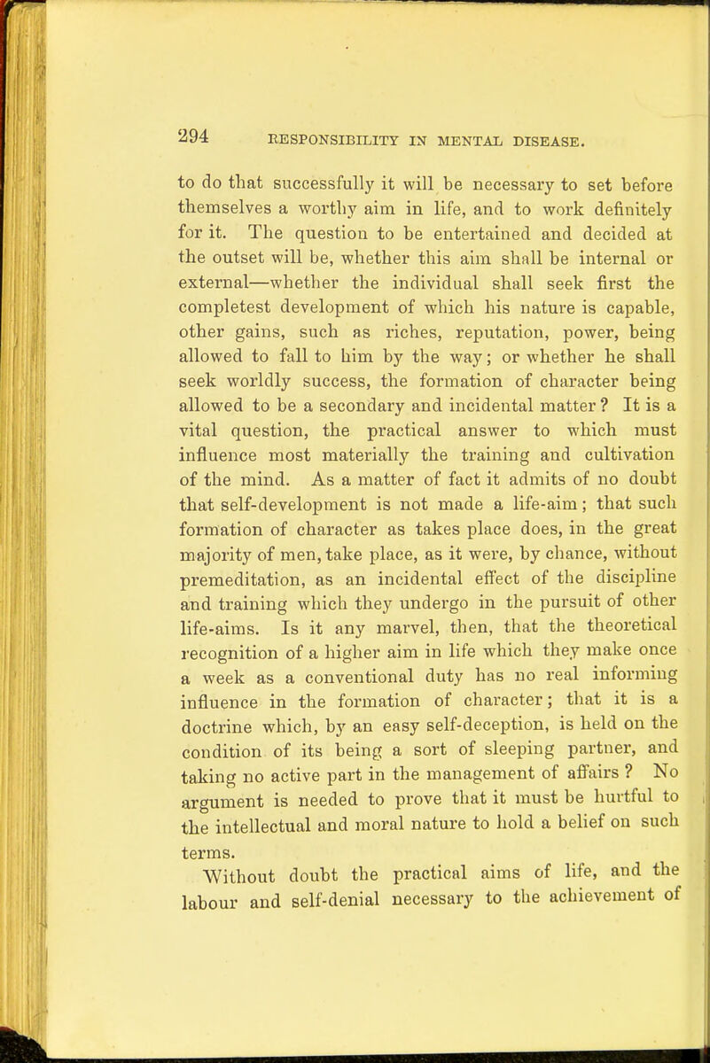 to do that successfully it will be necessary to set before themselves a worthy aim in life, and to work definitely for it. The question to be entertained and decided at the outset will be, whether this aim shall be internal or external—whether the individual shall seek first the completest development of which his nature is capable, other gains, such as riches, reputation, power, being allowed to fall to him by the way; or whether he shall seek worldly success, the formation of character being allowed to be a secondary and incidental matter ? It is a vital question, the practical answer to which must influence most materially the training and cultivation of the mind. As a matter of fact it admits of no doubt that self-development is not made a life-aim; that such formation of character as takes place does, in the great majority of men, take place, as it were, by chance, without premeditation, as an incidental effect of the discipline and training which they undergo in the pursuit of other life-aims. Is it any marvel, then, that the theoretical recognition of a higher aim in life which they make once a week as a conventional duty has no real informing influence in the formation of character; that it is a doctrine which, by an easy self-deception, is held on the condition of its being a sort of sleeping partner, and taking no active part in the management of affairs ? No argument is needed to prove that it must be hurtful to the intellectual and moral nature to hold a belief on such terms. Without doubt the practical aims of life, and the labour and self-denial necessary to the achievement of