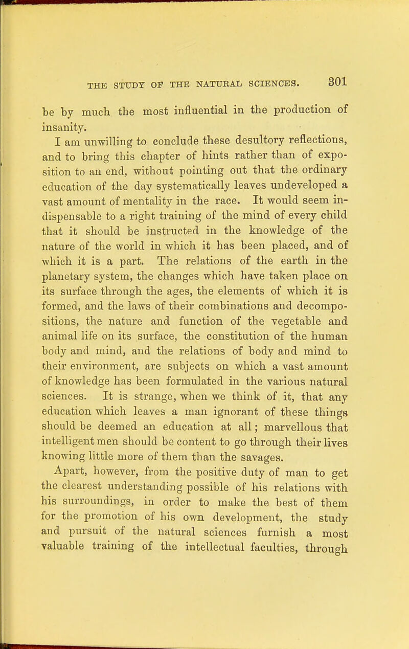 be by much the most influential in the production of insanity. I am unwilling to conclude these desultory reflections, and to bring this chapter of hints rather than of expo- sition to an end, without pointing out that the ordinary education of the day systematically leaves undeveloped a vast amount of mentality in the race. It would seem in- dispensable to a right training of the mind of every child that it should be instructed in the knowledge of the nature of the world in which it has been placed, and of which it is a part. The relations of the earth in the planetary system, the changes which have taken place on its surface through the ages, the elements of which it is formed, and the laws of their combinations and decompo- sitions, the nature and function of the vegetable and animal life on its surface, the constitution of the human body and mind, and the relations of body and mind to their environment, are subjects on which a vast amount of knowledge has been formulated in the various natural sciences. It is strange, when we think of it, that any education which leaves a man ignorant of these things should be deemed an education at all; marvellous that intelligent men should be content to go through their lives knowing little more of them than the savages. Apart, however, from the positive duty of man to get the clearest understanding possible of his relations with his surroundings, in order to make the best of them for the promotion of his own development, the study and pursuit of the natural sciences furnish a most valuable training of the intellectual faculties, through