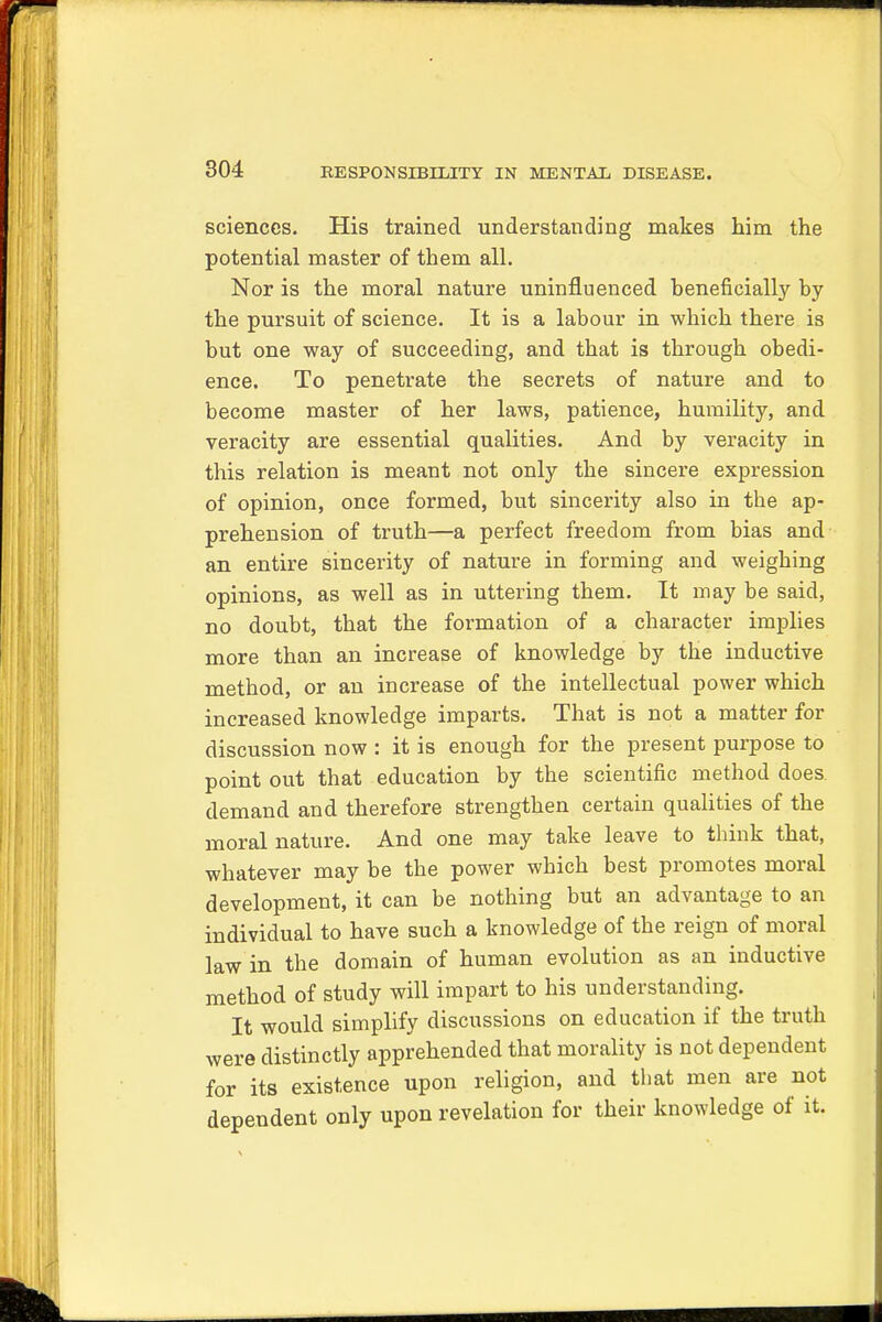 sciences. His trained understanding makes him the potential master of them all. Nor is the moral nature uninfluenced beneficially by the pursuit of science. It is a labour in which there is but one way of succeeding, and that is through obedi- ence. To penetrate the secrets of nature and to become master of her laws, patience, humility, and veracity are essential qualities. And by veracity in this relation is meant not only the sincere expression of opinion, once formed, but sincerity also in the ap- prehension of truth—a perfect freedom from bias and an entire sincerity of nature in forming and weighing opinions, as well as in uttering them. It may be said, no doubt, that the formation of a character implies more than an increase of knowledge by the inductive method, or an increase of the intellectual power which increased knowledge imparts. That is not a matter for discussion now : it is enough for the present purpose to point out that education by the scientific method does demand and therefore strengthen certain qualities of the moral nature. And one may take leave to think that, whatever may be the power which best promotes moral development, it can be nothing but an advantage to an individual to have such a knowledge of the reign of moral law in the domain of human evolution as an inductive method of study will impart to his understanding. It would simplify discussions on education if the truth were distinctly apprehended that morality is not dependent for its existence upon religion, and that men are not dependent only upon revelation for their knowledge of it.