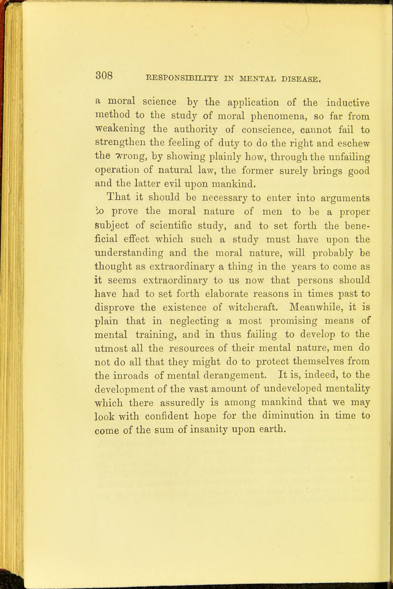 a moral science by the application of the inductive method to the study of moral phenomena, so far from weakening the authority of conscience, cannot fail to strengthen the feeling of duty to do the right and eschew the wrong, by showing plainly how, through the unfading operation of natural law, the former surely brings good and the latter evil upon mankind. That it should be necessary to enter into arguments :o prove the moral nature of men to be a proper Subject of scientific study, and to set forth the bene- ficial effect which such a study must have upon the understanding and the moral nature, will probably be thought as extraordinary a thing in the years to come as it seems extraordinary to us now that persons should have had to set forth elaborate reasons in times past to disprove the existence of witchcraft. Meanwhile, it is plain that in neglecting a most promising means of mental training, and in thus failing to develop to the utmost all the resources of their mental nature, men do not do all that they might do to protect themselves from the inroads of mental derangement. It is, indeed, to the development of the vast amount of undeveloped mentality which there assuredly is among mankind that we may look with confident hope for the diminution in time to come of the sum of insanity upon earth.