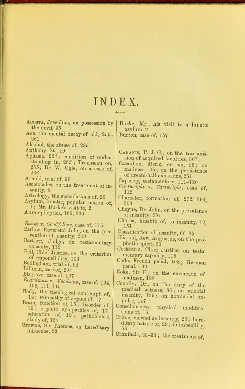 INDEX. Acosta, Josephus, on possession by the devil, 35 Age, the mental decay of old, 259- 261 Alcohol, the abuse of, 285 Anthony, St., 10 Aphasia, 264; condition of under- standing in, 265 ; Trousseau on, 265; Dr. W. Ogle, on a case of, 266 Arnold, trial of, 90 Asclepiades, on the treatment of in- sanity, 8 Astrology, the speculations of, 20 Asylum, lunatic, popular notion of, 1; Mr. Burke's visit to, 2 Aura epileptica, 165, 236 Banks v. Good fellow, case of, 115 Barlow, Reverend John, on the pre- vention of insanity, 269 Bartlett, Judge, on testamentary capacity, 115 Bell, Chief Justice, on the criterion of responsibility, 103 Bellingham, trial of, 92 Billman, case of, 204 Bisgrove, case of, 167 Boardmanv. Woodman, case of104, 108, 111, 115 Body, the theological contempt of 12 ; sympathy of organs of, 17 Brain, function of, 15; disorder of 15; organic sympathies of 17- stUdyotl504f' ^ ! Path°l0giCai Browne, Sir Thomas, on hereditary influence, 23 Burke, Mr., his visit to a lunatic asylum, 2 Burton, case of, 157 Cabanis, P. J. G., on the transmis- sion of acquired faculties, 307. Casaubon, Meric, on sin, 26; on madness, 35; on the persistence of dream-hallucinations, 251 Capacity, testamentary, 111-120 Cartwright v. Cartwriqht, case of 112 Character, formation of, 272 294 300 ' ' Cheyne, Dr. John, on the prevalence of insanity, 281 Chorea, kinship of, to insanity. 42 151 J ' Classification of insanity, 66-85 Clissold, Rev. Augustus, on the pro- phetic spirit, 50 Cockburn, Chief Justice, on testa- mentary capacity, 115 Code, French penal, 108; German penal, 109 Coke, Sir E., on the execution of madmen, 128 Conolly, Dr., on the duty of the medical witness, 86 ; on suicidal insanity, 139; on homicidal im- pulse, 147 Consciousness, physical modifica- tions of, 16 Crime, viewed as insanity, 26; here- ditary nature of, 29 ; in imbecility, Criminals, 25-33 ; the treatment of,