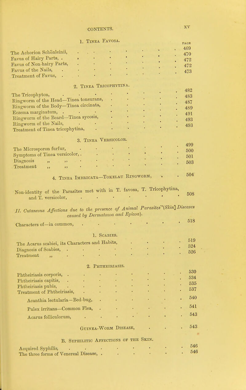 1, Tinea Favosa. The Aehorion Schonleinii, Favus of Hairy Parts, . Favus of Non-hairy Parts, Favus of the Nails, Treatment of Favus, . 2. Tinea Tricophytina. The Tricophyton, Ringworm of the Head—Tinea tonsurans, Ringworm of the Body—Tinea circinata, Eczema marginatum, • . Ringworm of the Beard—Tinea sycosis, Ringworm of the Nails, Treatment of Tinea tricophytina, 3. Tinea Versicolor. The Microsporon furfur, Symptoms of Tinea versicolor, Diagnosis „ ,> Treatment ,, >> PAOE 469 470 472 472 473 482 483 487 489 491 493 493 499 500 501 503 504 508 4. Tinea Imbricata—Tokelau Ringworm, Non-identity of the Parasites met with in T. favosa, T. Tricophytina, and T. versicolor, . II. Cutaneous Affections due to the presence of Animal Parasites'[Skin] Diseases caused by Dermatozoa and Epizoa). . 518 Characters of—in common, . 1. Scabies. The Acarus scabiei, its Characters and Habits, Diagnosis of Scabies, . Treatment ,, 2. Phtheiriasis. Phtheiriasis corporis, . Phtheiriasis capitis, Phtheiriasis pubis, Treatment of Phtheiriasis, Acanthia lectularia—Bed-bug, Pulex irritans—Common Flea, Acarus folliculorum, Guinea-Worm Disease, B. Syphilitic Affections of the Skin. Acquired Syphilis, The three forms of Venereal Disease, . 519 524 526 530 534 535 537 540 541 543 543 546 546