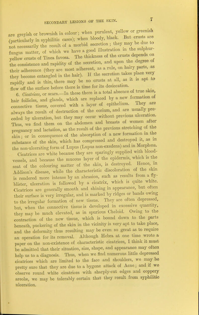 are greyish or brownish in colour; when purulent, yellow or greenish (particularly in syphilitic cases); when bloody, black. But crusts a e not necessarily the result of a morbid secretion ; they may be due to Lgus matter, of which we have a good illustrate in the sulphur- yellow crusts of Tinea favosa. The thickness of the crusts depends on the consistence and rapidity of the secretion, and upon the degree o their adherence (they are most adherent, as a rule, on hairy parte^ as they become entangled in the hair). If the secretin takes place my rapidly and is thin, there may be no crusts at all, as it is apt to flow off the surface before there is time for its desiccation. 6 Cicatrices, or scars.-In these there is a total absence of true skin hair follicles, and glands, which are replaced by a new formation of connective tissue, covered with a layer of epithelmm. They are always the result of destruction of the corium, and are usually pre- ceded by ulceration, but they may occur without previous ulceration. Thus we find them on the abdomen and breasts of women after pregnancy and lactation, as the result of the previous stretching of the skin- or in consequence of the absorption of a new formation m the substance of the skin, which has compressed and destroyed it, as m the non-ulcerating form of Lupus (Lupus non-exedens) and m Morphoea. Cicatrices are white because they are sparingly supplied with blood- vessels, and because the mucous layer of the epidermis, which is the seat of the colouring matter of the skin, is destroyed. Hence in Addison's disease, while the characteristic discoloration of the skin is rendered more intense by an abrasion, such as results from a fly- blister, ulceration is followed by a cicatrix, which is quite white. Cicatrices are generally smooth and shining in appearance, but often their surface is very irregular, and is marked by ridges or bands owing to the irregular formation of new tissue. They are often depressed, but, when the connective tissue is developed in excessive quantity, they may be much elevated, as in spurious Cheloid. Owing to the contraction of the new tissue, which is bound down to the parts beneath, puckering of the skin in the vicinity is very apt to take place, and the deformity thus resulting may be even so great as to require an operation for its removal. Although Hebra at one time wrote a paper on the non-existence of characteristic cicatrices, I think it must be admitted that their situation, size, shape, and appearance may often help us to a diagnosis. Thus, when we find numerous little depressed cicatrices which are limited to the face and shoulders, we may be pretty sure that they are due to a bygone attack of Acne; and if we observe round white cicatrices with sharply-cut edges and coppery areola;, we may be tolerably certain that they result from syphilitic ulceration.
