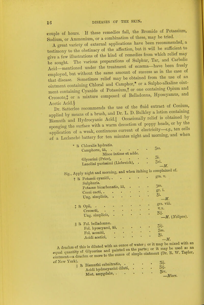 couple of hours. If these remedies fail, the Bromide of Potassium, Sodium, or Ammonium, or a combination of these, may be tried. A oreat variety of external applications have been recommended, a testimony to the obstinacy of the affection, but it will be sufficient to give a few illustrations of the kind of remedies from which relief may be sought The various preparations of Sulphur, Tar, and Carbolic Acid—mentioned under the treatment of eczema-have been freely employed, but without the same amount of success as m the case of that disease. Sometimes relief may be obtained from the use of an ointment containing Chloral and Camphor* or a Sulpho-alkaline oint- ment containing Cyanide of Potassium,! or one containing Opium and Creosote,! or a mixture composed of Belladonna, Hyoscyamus, and A<DrC Settle recommends the use of the fluid extract of Conium, applied by means of a brush, and Dr. L. D. Bulkley a lotion containing Bismuth and Hydrocyanic Acid.|| Occasionally relief is obtained by sponging the surface with a warm decoction of poppy heads, or by the application of a weak, continuous current of electricity-^., ten cells of a Leclanch6 battery for ten minutes night and morning, and when * ft Chloralis hydratis. Camphors, aa, . Misce intime et adde. Glycerini (Price), Lanolini purissimi (Liebreicli), . Sig., Apply night and morning, and when itching j ft Potassii cyanidi, . Sulphuris. Potassse bicarbonatis, aa, . Cocci cacti, . Ung. simplicis, . | ft Opii, Creosoti, . Ung. simplicis § ft Fol. belladonnce. Pol. hyoscyami, aa, Fol. aconiti, Acidi acetici, 5ss. 5i- 5vi. —M. is complained of. grs. v. 5ss. gr. i. oi- —AT. grs. viii. gij- —M. {Neligan) 5ij- 5ss. 5i. —M. ointmcnt-a drachm or more to the ounce of New York). , .... || ft Biatmithi submtratis, . _ Acidi hydrocyanici diluti Mist, amygdala, . 5iJ- 5iv. —Mkce.