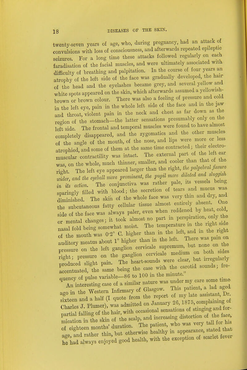 twenty-seven years of age, who, during pregnancy, had an attack of convulsions with loss of consciousness, and afterwards repeated epileptic seizures. For a long time these attacks followed regularly on each faradisation of the facial muscles, and were ultimately associated with difficulty of hreathing and palpitation. In the course of four years an atrophy of the left side of the face was gradually developed, the hair of the head and the eyelashes became grey, and several yellow and white spots appeared on the skin, which afterwards assumed a yellowish- brown or brown colour. There was also a feeling of pressure and cold in the left eye, pain in the whole left side of the face and in the jaw and throat, violent pain in the neck and chest as far down as the region of the stomach-the latter sensations presumably only on the left side The frontal and temporal muscles were found to have almost completely disappeared, and the zygomatics and the other muscles of the angle of the mouth, of the nose, and lips were more or less atrophied, and some of them at the same time contracted ; their electro- Iscular'contractility was intact. The external part of he left ear was on the whole, much thinner, smaller, and cooler than that of the right The left eye appeared larger than the right, the palpebral fissure wider, and the eyeMll more prominent, the pupil more dilated and sluggish in i s action. The conjunctiva was rather pale, its vessels being sparingly filled with blood; the secretion of tears and mucus was diminished. The skin of the whole face was very thin and dry, and the subcutaneous fatty cellular tissue almost entirely absent One side of the face was always paler, even when reddened by heat old or mental changes; it took almost no part m nasal fold being somewhat moist. The temperature in the light side Tl mouth was 02° C. higher than in the left, and m the right audLry meatus about 1° higher than in the left. There was pain on ^sure on the left ganglion cervical ^^™J%^J£ right; pressure on the ganglion cervicale medium on produced slight pain. The heart-sounds were clear, but irregularly produced sngm, p d gounds fre. accentuated, the same being the case wwn mo nuencv of pulse variable—86 to 100 m the minute. ^ r^teLing case of a similar nature was under my care some time ago™ Western Infirmary of Glasgow. This patient, a lad aged SI and a half (I ouote from ^^^^^ Charles J Plumer), was admitted on January 26,18/ o, complaimn or oartlaHailing of the hair, with occasional sensations of stinging and or- partial tailing ox j , increasing distortion of the face, xnication m the skin of WJQ was very tall for his of eighteen £g £ appearance, stated that