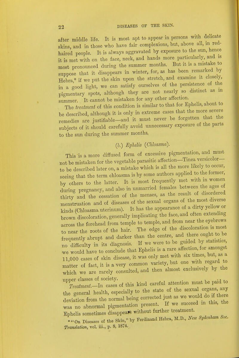 after middle life. It is most apt to appear in persons with delicate skins, and in those who have fair complexions, bnt, above all, m red- haired people. It is always aggravated by exposure to the sun, hence it is met with on the face, neck, and hands more particularly, and is most pronounced during the summer months. But it is a mistake to suppose that it disappears in winter, for, as has been remarked by Hebra* if we put the skin upon the stretch, and examine it closely, in a good light, we can satisfy ourselves of the persistence of the pigmentary spots, although they are not nearly so distinct as m summer It cannot be mistaken for any other affection. The treatment of this condition is similar to that for Ephelis, about to be described, although it is only in extreme cases that the more severe remedies are justifiable-and it must never be forgotten that the subjects of it should carefully avoid unnecessary exposure of the parts to the sun during the summer months. (b.) Ephelis {Chloasma). This is a more diffused form of excessive pigmentation, and must not be mistaken for the vegetable parasitic affection-Tinea versicolor- to be described later on, a mistake which is all the more likely to occur, seeing that the term chloasma is by some authors applied to the former, bv others to the latter. It is most frequently met with m women during pregnancy, and also in unmarried females between the ages of thirty and the cessation of the menses, as the result of disordered menstruation and of diseases of the sexual organs of the most diverse kinds (Chloasma uterinum). It has the appearance of a dirty yellow or brown discoloration, generally implicating the face, and often extending across the forehead from temple to temple, and from near the eyebrows to near the roots of the hair. The edge of the discoloration is mo, frequently abrupt and darker than the centre, and there ought to be no difficulty in its diagnosis. If we were to be guided by statistics 2 would have to conclude that Ephelis is a rare affection, for amongst 11,000 cases of skin disease, it was only met with six times, but as a matter of fact, it is a very common variety but one with regard to which we are rarely consulted, and then almost exclusively by the UVVZ^-^oi^ kind careful attention must be paid to the general health, especially to the state of the sexual o?a deviation from the normal being corrected just as we would do if the e was no abnormal pigmentation present. If we succeed in this, the Ephelis sometimes disappear without further treatment. -On Diseases of the Skin, by Ferdinand Hebra, M.D., New Sydenham Soc.