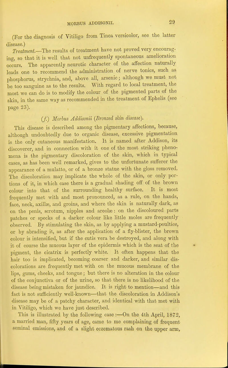 (For the diagnosis of Vitiligo from Tinea versicolor, see the latter disease.) Treatment.—The results of treatment have not proved very encourag- ing, so that it is well that not unfrequently spontaneous amelioration occurs. The apparently neurotic character of the affection naturally leads one to recommend the administration of nerve tonics, such as phosphorus, strychnia, and, above all, arsenic; although we must not be too sanguine as to the results. With regard to local treatment, the most we can do is to modify the colour of the pigmented parts of the skin, in the same way as recommended in the treatment of Ephelis (see page 23). (/.) Morbus Addisonii (Bronzed skin disease). This disease is described among the pigmentary affections, because, although undoubtedly due to organic disease, excessive pigmentation is the only cutaneous manifestation. It is named after Addison, its discoverer, and in connection with it one of the most striking pheno- mena is the pigmentary discoloration of the skin, which in typical cases, as has been well remarked, gives to the unfortunate sufferer the appearance of a mulatto, or of a bronze statue with the gloss removed. The discoloration may implicate the whole of the skin, or only por- tions of it, in which case there is a gradual shading off of the brown colour into that of the surrounding healthy surface. It is most frequently met with and most pronounced, as a rule, on the hands, face, neck, axillae, and groins, and where the skin is naturally dark, as on the penis, scrotum, nipples and areolae : on the discoloured parts patches or specks of a darker colour like little moles are frequently observed. By stimulating the skin, as by applying a mustard-poultice, or by abrading it, as after the application of a fly-blister, the brown colour is intensified, but if the cutis vera be destroyed, and along with it of course the mucous layer of the epidermis which is the seat of the pigment, the cicatrix is perfectly white. It often happens that the hair too is implicated, becoming coarser and darker, and similar dis- colorations are frequently met with on the mucous membrane of the lips, gums, cheeks, and tongue; but there is no alteration in the colour of the conjunctiva or of the urine, so that there is no likelihood of the disease being mistaken for jaundice. It is right to mention—and this fact is not sufficiently well-known—that the discoloration in Addison's disease may be of a patchy character, and identical with that met with in Vitiligo, which we have just described. This is illustrated by the following case:—On the 4th April, 1872, a married man, fifty years of age, came to me complaining of frequent seminal emissions, and of a slight eczematous rash on the upper arm,