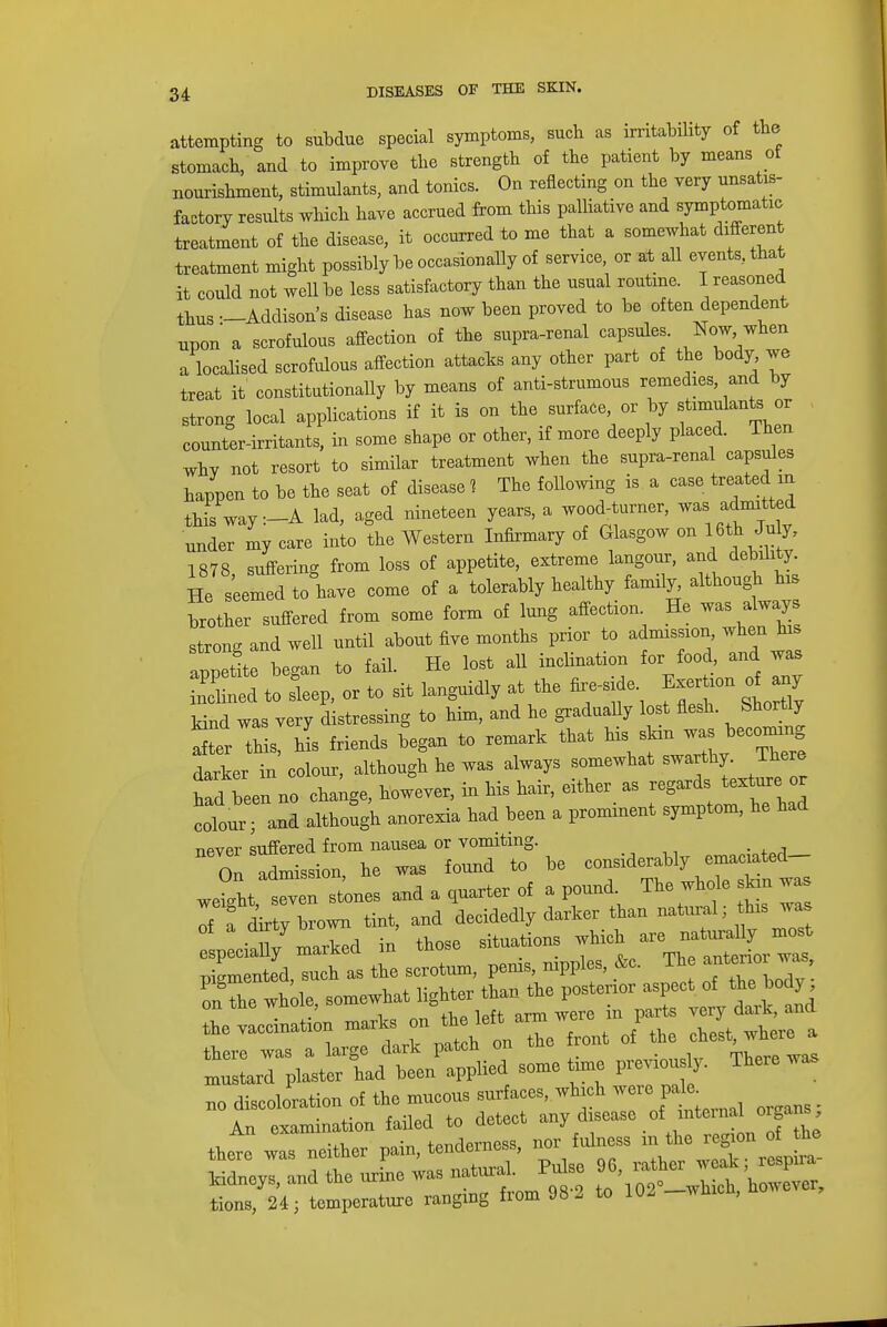 attempting to subdue special symptoms, such as irritability of the stomach, and to improve the strength of the patient by means of nourishment, stimulants, and tonics. On reflecting on the very unsatis- factory results which have accrued from this palliative and symptomatic treatment of the disease, it occurred to me that a somewhat different treatment might possibly be occasionally of service, or at all events, that it could not well be less satisfactory than the usual routine. I reasoned thus —Addison's disease has now been proved to be often dependent npon a scrofulous affection of the supra-renal capsules. Now -hen a localised scrofulous affection attacks any other part of the body we treat it constitutionally by means of anti-strumous remedies, and by strong local applications if it is on the surface or by stimulants or counter-irritants, in some shape or other, if more deeply placed. Then whv not resort to similar treatment when the supra-renal capsules happen to be the seat of disease 1 The following is a case treated m this way :-A lad, aged nineteen years, a wood, turner, was, admtted under my care into the Western Infirmary of Glasgow on 16th July, 1878, suffering from loss of appetite, extreme langour, and debility He seemed to have come of a tolerably healthy family although hi brother suffered from some form of lung affection He -as always strong and well until about five months prior to admission when his appetite began to fail. He lost all inclination for food and was 2£2 to sleep, or to sit languidly at the fire-side Exertion o any kind was very distressing to him, and he gradually lost flesh. Shortly r this, his friends began to remark that his skm ™ *om£ng darker in colour, although he was always somewhat swarthy. There hid been no cha^e, however, in his hair, either as regards texture or colour and although anorexia had been a prominent symptom, he had ripver suffered from nausea or vomiting. On Mission, he was found to be considerably emaciated- Jght, tven stones and a garter of a pound. The whole skin was If I dirty brown tint, and decidedly darker than natural; this was iX marked in those situations which are naturally most especially marked in ™ anterior was, pigmented, such as the scrotum, perns, nipples, <vc. on the whole somewhat lighter than the posterior aspect of the body on tne wnoie, bu & darl and the vaccination marks on teft^ ™ J cliest, where a there was a large dark patch on tne I out, _ , mustard plaster had been applied some time previou y. There was no discoloration of the mucous surfaces, which weie pale An examination failed to detect any disease of intent1 organs there was neither pain, tenderness, nor fulness in the *^£J£ kidneys, and the urine was ^^J^oZZ tions, 24; temperature ranging from 98 2 to UU wmc ,