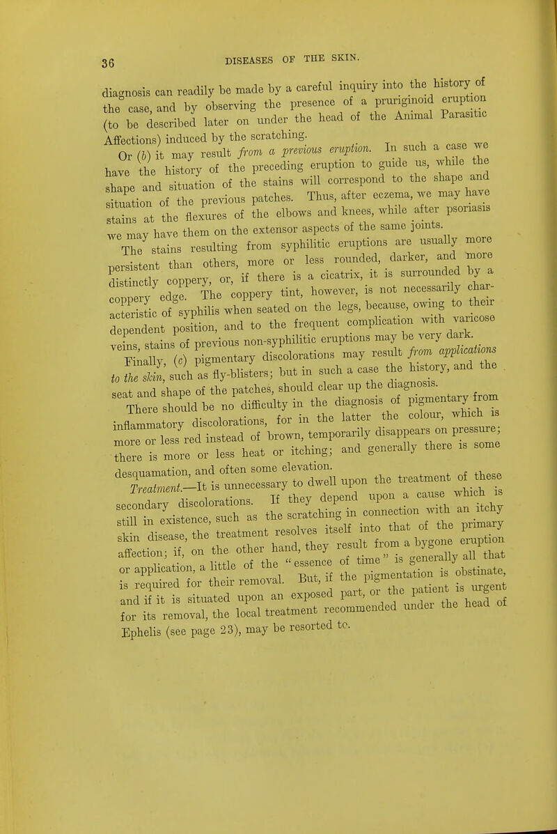 diagnosis can readily be made by a careful inquiry into the history of the case, and by observing the presence of a pruriginoid erupon (to be described later on under the head of the Animal Parage Affections) induced by the scratching Or (b) it may result from a previous eruption. In such a case we have the history of the preceding eruption to guide us, while the shape and situation of the stains will correspond to the shape and station of the previous patches. Thus after ^™ stains at the flexures of the elbows and knees, while after punas* we mav have them on the extensor aspects of the same joints The staL resulting from syphilitic eruptions are usually more perls ent than others, more or less rounded, darker, and more ! !?w ronnerv or if there is a cicatrix, it is surrounded by a ^ir^'^J tint, however, is not necessarily cha, air tic of syphilis when seated on the legs, because, owing to their dep^dl posLn, and to the frequent complication wxth vancose ve ns stains of previous non-syphilitic eruptions may be very dark Fmally (c) pigmentary discolorations may result from apphcations t0 22, sShas^y-blisL; but in such a case the history, and the . there is more or less heat or itching; and generally there is some d7=:^t— ^upon the treatment o, these luaimem depend upon a cause which is secondary discolorations. It tney uepenu x secoiiudi^ qpratchin^ in connection with an itcny still in existence, such as the scratcmn& in OTimary attection ii, o «essence of time is generally all that or application, a little of the ess • mentation is obstinate, is required for their removal. Bin,, i the pigme and if it is situated upon an exposed part, oi the patent is g Z its removal, the local treatment recommended undei the head Ephelis (see page 23), may be resorted tc.