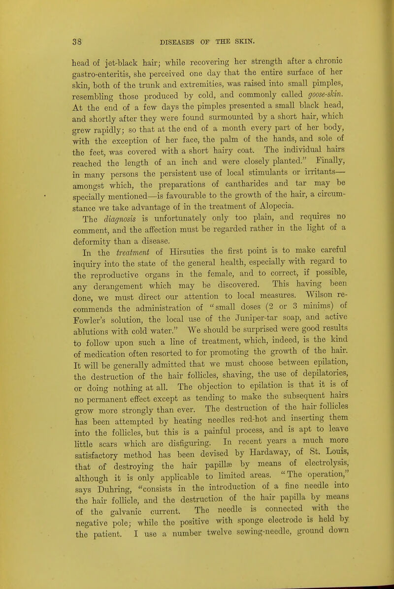 head of jet-black hair; while recovering her strength after a chronic gastro-enteritis, she perceived one day that the entire surface of her skin, both of the trunk and extremities, was raised into small pimples, resembling those produced by cold, and commonly called goose-skin. At the end of a few days the pimples presented a small black head, and shortly after they were found surmounted by a short hair, which grew rapidly; so that at the end of a month every part of her body, with the exception of her face, the palm of the hands, and sole of the feet, was covered with a short hairy coat. The individual hairs reached the length of an inch and were closely planted. Finally, in many persons the persistent use of local stimulants or irritants— amongst which, the preparations of cantharides and tar may be specially mentioned—is favourable to the growth of the hair, a circum- stance we take advantage of in the treatment of Alopecia. The diagnosis is unfortunately only too plain, and requires no comment, and the affection must be regarded rather in the light of a deformity than a disease. In the treatment of Hirsuties the first point is to make careful inquiry into the state of the general health, especially with regard to the reproductive organs in the female, and to correct, if possible, any derangement which may be discovered. This having been done, we must direct our attention to local measures. Wilson re- commends the administration of small doses (2 or 3 minims) of Fowler's solution, the local use of the Juniper-tar soap, and active ablutions with cold water. We should be surprised were good results to follow upon such a line of treatment, which, indeed, is the kind of medication often resorted to for promoting the growth of the hair. It will be generally admitted that we must choose between epilation, the destruction of the hair follicles, shaving, the use of depilatories, or doing nothing at all. The objection to epilation is that it is of no permanent effect except as tending to make the subsequent hairs grow more strongly than ever. The destruction of the hair follicles has been attempted by heating needles red-hot and inserting them into the follicles, but this is a painful process, and is apt to leave little scars which are disfiguring. In recent years a much more satisfactory method has been devised by Hardaway, of St. Louis, that of destroying the hair papillai by means of electrolysis, although it is only applicable to limited areas. The operation, says Duhring, consists in the introduction of a fine needle into the hair follicle, and the destruction of the hair papilla by means of the galvanic current. The needle is connected with the negative pole; while the positive with sponge electrode is held by the patient. I use a number twelve sewing-needle, ground down