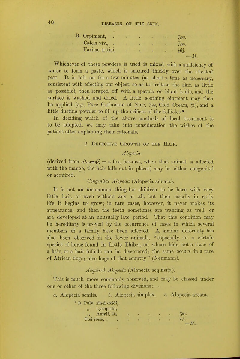 R Orpiment, -jSs. Calcis viv 5ss. Farinse tritici, . . . . —M. Whichever of these powders is used is mixed with a sufficiency of water to form a paste, which is smeared thickly over the affected part. It is left on for a few minutes (as short a time as necessary, consistent with effecting our object, so as to irritate the skin as little as possible), then scraped off with a spatula or blunt knife, and the surface is washed and dried. A little soothing ointment may then be applied (e.g., Pure Carbonate of Zinc, 3ss, Cold Cream, si), and a little dusting powder to fill up the orifices of the follicles.* In deciding which of the above methods of local treatment is to be adopted, we may take into consideration the wishes of the patient after explaining their rationale. 2. Defective Growth of the Hair. Alopecia (derived from a\w7r»j£ = a fox, because, when that animal is affected with the mange, the hair falls out in places) may be either congenital or acquired. Congenital Alopecia (Alopecia adnata). It is not an uncommon thing for children to be born with very little hair, or even without any at all, but then usually in early life it begins to grow; in rare cases, however, it never makes its appearance, and then the teeth sometimes are wanting as well, or are developed at an unusually late period. That this condition may be hereditary is proved by the occurrence of cases in which several members of a family have been affected. A similar deformity has also been observed in the lower animals, especially in a certain species of horse found in Little Thibet, on whose hide not a trace of a hair, or a hair follicle can be discovered; the same occurs in a race of African dogs; also hogs of that country  (Neumann). Acquired Alopecia (Alopecia acquisita). This is much more commonly observed, and may be classed under one or other of the three following divisions:— a. Alopecia senilis. b. Alopecia simplex. c. Alopecia areata. * ft Pulv. zinci oxidi, ,, Lycopodii, ,, Amyli, aa, Sss- Olei rosce, mi- —AT.