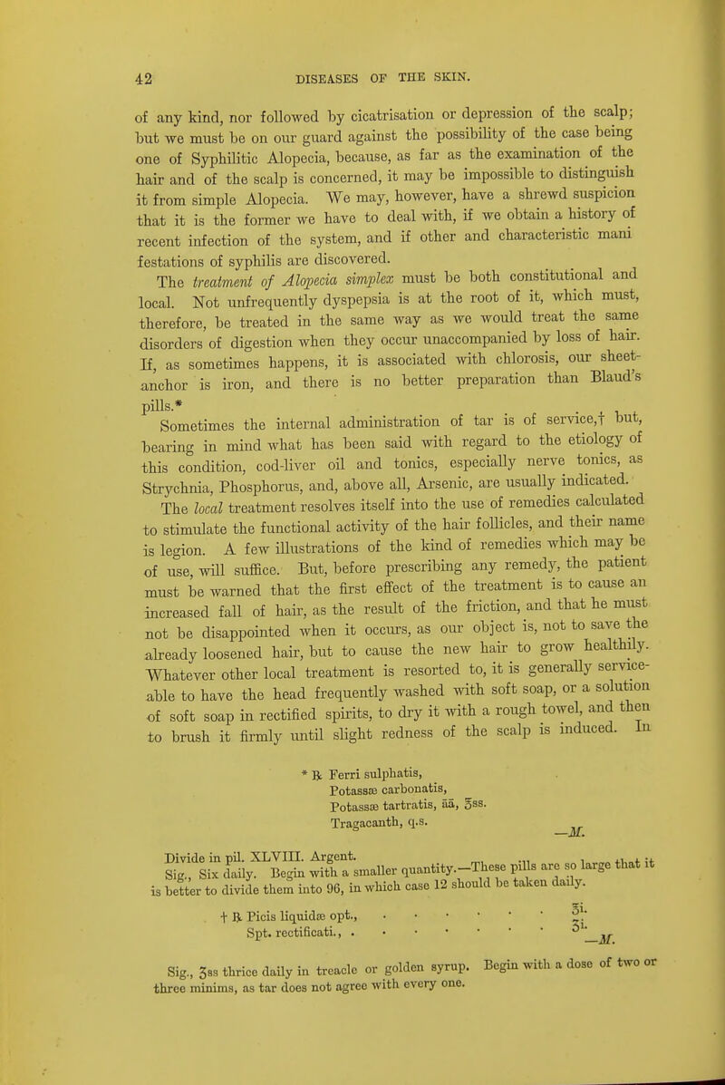 of any kind, nor followed by cicatrisation or depression of the scalp; but we must be on our guard against the possibility of the case being one of Syphilitic Alopecia, because, as far as the examination of the hair and of the scalp is concerned, it may be impossible to distinguish it from simple Alopecia. We may, however, have a shrewd suspicion that it is the former we have to deal with, if we obtain a history of recent infection of the system, and if other and characteristic mani festations of syphilis are discovered. The treatment of Alopecia simplex must be both constitutional and local. Not unfrequently dyspepsia is at the root of it, which must, therefore, be treated in the same way as we would treat the same disorders of digestion when they occur unaccompanied by loss of hair. If, as sometimes happens, it is associated with chlorosis, our sheet- anchor is iron, and there is no better preparation than Blaud's pills* . ,' Sometimes the internal administration of tar is of service^ but, bearing in mind what has been said with regard to the etiology of this condition, cod-liver oil and tonics, especially nerve tonics, as Strychnia, Phosphorus, and, above all, Arsenic, are usually indicated. The local treatment resolves itself into the use of remedies calculated to stimulate the functional activity of the hair follicles, and their name is legion. A few illustrations of the kind of remedies which may be of use will suffice. But, before prescribing any remedy, the patient must be warned that the first effect of the treatment is to cause an increased fall of hair, as the result of the friction, and that he must not be disappointed when it occurs, as our object is, not to save the already loosened hair, but to cause the new hair to grow healthily. Whatever other local treatment is resorted to, it is generally service- able to have the head frequently washed with soft soap, or a solution of soft soap in rectified spirits, to dry it with a rough towel, and then to brush it firmly until slight redness of the scalp is induced. In * R Ferri sulphatis, Potass® carbonatis, Potassce tartratis, aa, gas. Tragacanth, q.s. Divide in pil. XLVIII. Argent. . , ., Sig., Six daily. Begin with a smaller quantity -These puis are so large that it is better to divide them into 96, in which case 12 should be taken dady. + R. Picis liquida; opt., §V Spt. rectificati.,  w Sig., 588 thrice daily in treacle or golden syrup. Begin with a dose of two or three minims, as tar does not agree with every one.