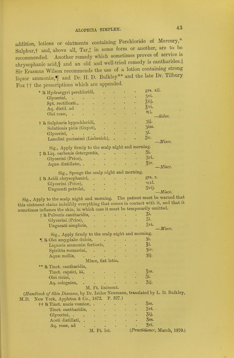 ALOPECIA SIMPLEX. addition, lotions or ointments containing Perchloride of Mercury, Sulphur,! and, above all, Tar,* in some form or another, are to be recommended. Another remedy which sometimes proves of service is chrysophanic acid,§ and an old and well-tried remedy is canthandes.il Sir Erasmus Wilson recommends the use of a lotion containing strong liquor ammonia^ and Dr. H. D. Bulkley** and the late Dr. Tilbury Fox ft the prescriptions which are appended. * ft Hydrargyri perchloridi, Glycerini, Spt. rectificati., . Aq. distil, ad Olei rosa?, . t ft Sulphuris hypochloridi, Solutionis picis (Guyot), Glycerini, Lanolini purissimi (Liebreich), Sig., Apply firmly to the scalp night and morning. grs. 5vi- §vi. nii. —Solve. 5y • 5iss. 3v. X ft Liq. carbonis detergentis, Glycerini (Price), Aquae distillatse, Sig., Sponge the scalp night and morning. § ft Acidi chrysophanici, Glycerini (Price), TJnguenti petrolei, Si- 3vi. —Misce. —Misce. grs. x. irixL 5vij. —Misce. Sig., Apply to the scalp night and morning. The patient must be warned that this ointment stains indelibly everything that comes in contact with it, and that it sometimes inflames the skin, in which case it must be temporarily omitted. || ft Pulveris cantharidis, 31- Glycerini (Price), 31- Unguenti simplicis, 3vi. Sig., Apply firmly to the scalp night and morning. —Misce. 5i- Sij- 1T ft Olei amygdala? dulcis, Liquoris ammonia? fortioris, Spiritus rosmarini, Aqua? mellis, . Misce, fiat lotio. ** ft Tinct. cantharidis, Tinct. capsici, 5a, 3SS- Olei ricini, 5t Aq. colognien, . . . • • ■ By. M. Ft. liniment. (Handbook of Skin Diseases, by Dr. Isidor Neumann, translated by L. D. Bulkley, M.D. New York, Appleton & Co., 1872. P. 327.) ft ft Tinct. nucis vomica?, . . §ss. Tinct. cantharidis, Glycerini, Aceti distillati, Aq. rosse, ad M. Ft. lot. 3vi. 2>ij- 5as. gvi. (Practitioner, March, 1870.)