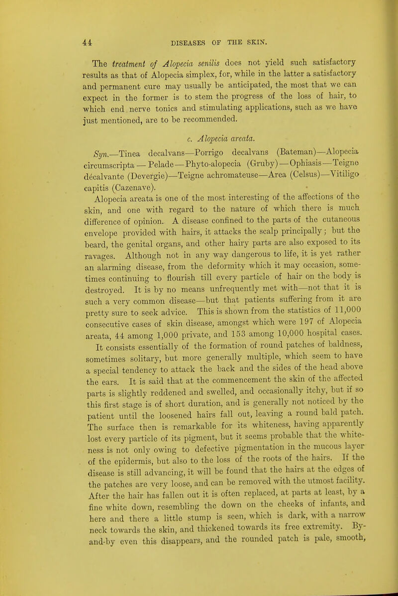 The treatment of Alopecia senilis does not yield such satisfactory- results as that of Alopecia simplex, for, while in the latter a satisfactory and permanent cure may usually be anticipated, the most that we can expect in the former is to stem the progress of the loss of hair, to which end nerve tonics and stimulating applications, such as we have just mentioned, are to be recommended. c. Alopecia areata. Syn. Tinea decalvans—Porrigo decalvans (Bateman)—Alopecia circumscripta — Pelade — Phyto-alopecia (Gruby) — Ophiasis—Teigne decalvante (Devergie)—Teigne achromateuse—Area (Celsus)—Vitiligo capitis (Cazenave). Alopecia areata is one of the most interesting of the affections of the skin, and one with regard to the nature of which there is much difference of opinion. A disease confined to the parts of the cutaneous envelope provided with hairs, it attacks the scalp principally; but the beard, the genital organs, and other hairy parts are also exposed to its ravages. Although not in any way dangerous to life, it is yet rather an alarming disease, from the deformity which it may occasion, some- times continuing to flourish till every particle of hair on the body is destroyed. It is by no means unfrequently met with—not that it is such a very common disease—but that patients suffering from it are pretty sure to seek advice. This is shown from the statistics of 11,000 consecutive cases of skin disease, amongst which were 197 of Alopecia areata, 44 among 1,000 private, and 153 among 10,000 hospital cases. It consists essentially of the formation of round patches of baldness, sometimes solitary, but more generally multiple, which seem to have a special tendency to attack the back and the sides of the head above the ears. It is said that at the commencement the skin of the affected parts is slightly reddened and swelled, and occasionally itchy, but if so this first stage is of short duration, and is generally not noticed by the patient until the loosened hairs fall out, leaving a round bald patch. The surface then is remarkable for its whiteness, having apparently lost every particle of its pigment, but it seems probable that the white- ness is not only owing to defective pigmentation in the mucous layer of the epidermis, but also to the loss of the roots of the hairs. If the disease is still advancing, it will be found that the hairs at the edges of the patches are very loose, and can be removed with the utmost facility. After the hair has fallen out it is often replaced, at parts at least, by a fine white down, resembling the down on the cheeks of infants, and here and there a little stump is seen, which is dark, with a narrow neck towards the skin, and thickened towards its free extremity. By- and-by even this disappears, and the rounded patch is pale, smooth,