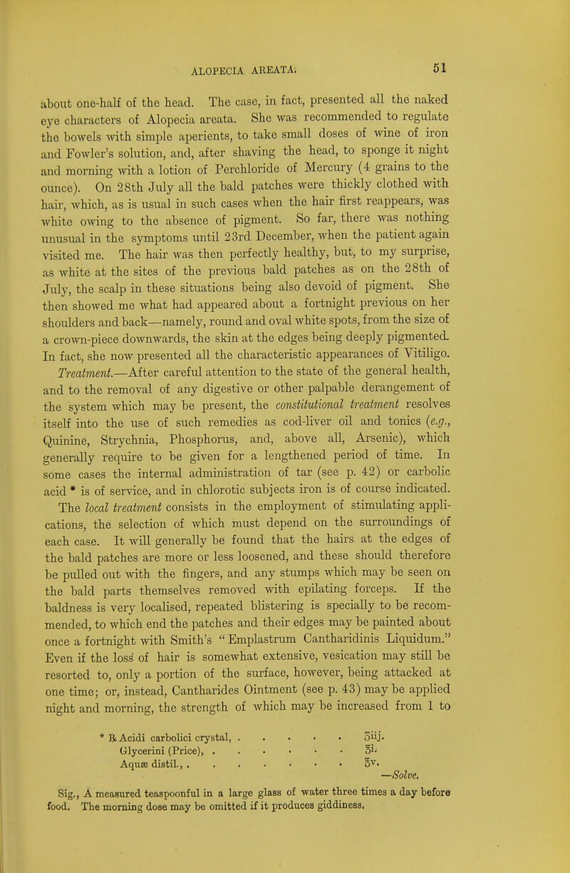 about one-half of the head. The case, in fact, presented all the naked eye characters of Alopecia areata. She was recommended to regulate the bowels with simple aperients, to take small doses of wine of iron and Fowler's solution, and, after shaving the head, to sponge it night and morning with a lotion of Perchloride of Mercury (4 grains to the ounce). On 28th July all the bald patches were thickly clothed with hair, which, as is usual in such cases when the hair first reappears, was white owing to the absence of pigment. So far, there was nothing unusual in the symptoms until 23rd December, when the patient again visited me. The hair was then perfectly healthy, but, to my surprise, as white at the sites of the previous bald patches as on the 28th of July, the scalp in these situations being also devoid of pigment. She then showed me what had appeared about a fortnight previous on her shoidders and back—namely, round and oval white spots, from the size of a crown-piece downwards, the skin at the edges being deeply pigmented. In fact, she now presented all the characteristic appearances of Vitiligo. Treatment.—After careful attention to the state of the general health, and to the removal of any digestive or other palpable derangement of the system which may be present, the constitutional treatment resolves itself into the use of such remedies as cod-liver oil and tonics (e.g., Quinine, Strychnia, Phosphorus, and, above all, Arsenic), which generally require to be given for a lengthened period of time. In some cases the internal administration of tar (see p. 42) or carbolic acid* is of service, and in chlorotic subjects iron is of course indicated. The local treatment consists in the employment of stimidating appli- cations, the selection of which must depend on the surroundings of each case. It will generally be found that the hairs at the edges of the bald patches are more or less loosened, and these shoidd therefore be pulled out with the fingers, and any stumps which may be seen on the bald parts themselves removed with epilating forceps. If the baldness is very localised, repeated blistering is specially to be recom- mended, to which end the patches and their edges may be painted about once a fortnight with Smith's  Emplastrum Cantharidinis Liquidum. Even if the loss of hair is somewhat extensive, vesication may still be resorted to, only a portion of the surface, however, being attacked at one time; or, instead, Cantharides Ointment (see p. 43) may be applied night and morning, the strength of which may be increased from 1 to Sig., A measured teaspoonful in a large glass of water three times a day before food. The morning dose may be omitted if it produces giddiness. * R Acidi carbolici crystal, . Glycerini (Price), . Aquse distil., . 5iij- 5v. —Solve.