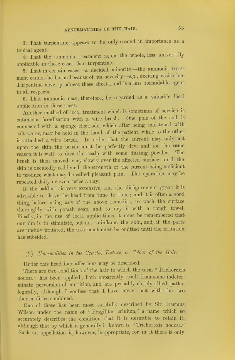 3. That turpentine appears to be only second in importance as a topical agent. 4. That the ammonia treatment is, on the whole, less universally applicable in these cases than turpentine. 5. That in certain cases—a decided minority—the ammonia treat- ment cannot be borne because of its severity—e.g., exciting vesication. Turpentine never produces these effects, and is a less formidable agent in all respects. 6. That ammonia may, therefore, be regarded as a valuable local application in these cases. Another method of local treatment which is sometimes of service is cutaneous faradisation with a wire brush. One pole of the coil is connected with a sponge electrode, which, after being moistened with salt water, may be held in the hand of the patient, while to the other is attached a wire brush. In order that the current may only act upon the skin, the brush must be perfectly dry, and for the same reason it is well to dust the scalp with some dusting powder. The brush is then moved very slowly over the affected surface until the skin is decidedly reddened, the strength of the current being sufficient to produce what may be called pleasant pain. The operation may be repeated daily or even twice a day. If the baldness is very extensive, and the disfigurement great, it is advisable to shave the head from time to time; and it is often a good thing, before using any of the above remedies, to wash the surface thoroughly with potash soap, and to dry it with a rough towel. Finally, in the use of local applications, it must be remembered that our aim is to stimulate, but not to inflame the skin, and, if the parts are unduly irritated, the treatment must be omitted until the irritation has subsided. (b.) Abnormalities in the Growth, Texture, or Colour of the Hair. Under this head four affections may be described. There are two conditions of the hair to which the term  Trichorexis nodosa  has been applied; both apparently result from some indeter- minate perversion of nutrition, and are probably closely allied patho- logically, although I confess that I have never met with the two abnormalities combined. One of these has been most carefully described by Sir Erasmus Wilson under the name of  Fragilitas crinium, a name which so accurately describes the condition that it is desirable to retain it, although that by which it generally is known is  Trichorexis nodosa. Such an appellation is, however, inappropriate, for in it there is only
