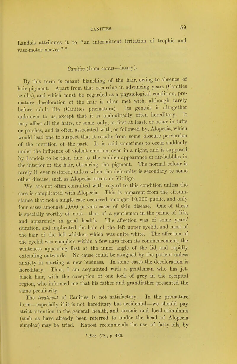 Landois attributes it to an intermittent irritation of trophic and vaso-motor nerves. * Canities (from canus—hoary). By this term is meant blanching of the hair, owing to absence of hair pigment. Apart from that occurring in advancing years (Canities senilis), and which must be regarded as a physiological condition, pre- mature decoloration of the hair is often met with, although rarely before adult life (Canities prematura). Its genesis is altogether unknown to us, except that it is undoubtedly often hereditary. It may affect all the hairs, or some only, at first at least, or occur in tufts or patches, and is often associated with, or followed by, Alopecia, which would lead one to suspect that it results from some obscure perversion of the nutrition of the part. It is said sometimes to occur suddenly under the influence of violent emotion, even in a night, and is supposed by Landois to be then due to the sudden appearance of air-bubbles in the interior of the hair, obscuring the pigment. The normal colour is rarely if ever restored, unless when the deformity is secondary to some other disease, such as Alopecia areata or Vitiligo. We are not often consulted Math regard to this condition unless the case is complicated with Alopecia. This is apparent from the circum- stance that not a single case occurred amongst 10,000 public, and only four cases amongst 1,000 private cases of skin disease. One of these is specially worthy of note—that of a gentleman in the prime of life, and apparently in good health. The affection was of some years' duration, and implicated the hair of the left upper eyelid, and most of the hair of the left whisker, which was quite white. The affection of the eyelid was complete within a few days from its commencement, the whiteness appearing first at the inner angle of the lid, and rapidly extending outwards. No cause could be assigned by the patient unless anxiety in starting a new business. In some cases the decoloration is hereditary. Thus, I am acquainted with a gentleman who has jet- black hair, with the exception of one lock of grey in the occipital region, who informed me that his father and grandfather presented the same peculiarity. The treatment of Canities is not satisfactory. In the premature form—especially if it is not hereditary but accidental—we should pay strict attention to the general health, and arsenic and local stimulants (such as have already been referred to under the head of Alopecia simplex) may be tried. Kaposi recommends the use of fatty oils, by * Loc. Cit., p. 43G.
