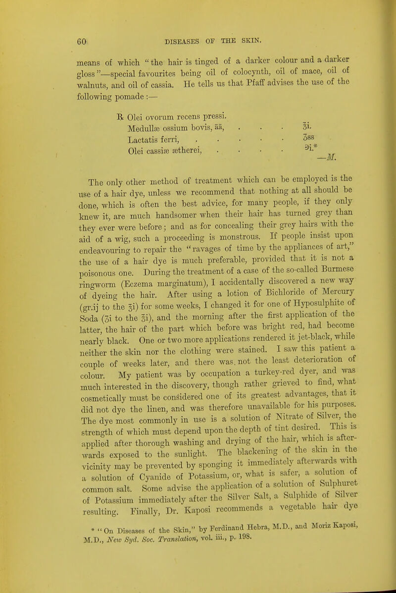 means of which  the hair is tinged of a darker colour and a darker gloss —special favourites being oil of colocynth, oil of mace, oil of walnuts, and oil of cassia. He tells us that Pf aff advises the use of the following pomade:— R Olei ovorum recens pressi. Medulla? ossium bovis, aa, Lactatis ferri, Olei cassiae setherei, 3i- 3ss 5»i* —M. The only other method of treatment which can be employed is the use of a hair dye, unless we recommend that nothing at all should be done, which is often the best advice, for many people, if they only knew it, are much handsomer when their hair has turned grey than they ever were before; and as for concealing their grey hairs with the aid of a wig, such a proceeding is monstrous. If people insist upon endeavouring to repair the ravages of time by the appliances of art, the use of a hair dye is much preferable, provided that it is not a poisonous one. During the treatment of a case of the so-called Burmese ringworm (Eczema marginatum), I accidentally discovered a new way of dyeing the hair. After using a lotion of Bichloride of Mercury (gr.ij to the §i) for some weeks, I changed it for one of Hyposulphite of Soda (3i to the §i), and the morning after the first application of the latter, the hair of the part which before was bright red, had become nearly black. One or two more applications rendered it jet-black, while neither the skin nor the clothing were stained. I saw this patient a couple of weeks later, and there was. not the least deterioration of colour. My patient was by occupation a turkey-red dyer, and was much interested in the discovery, though rather grieved to find, what cosmetically must be considered one of its greatest advantages, that it did not dye the linen, and was therefore unavailable for his purposes. The dye most commonly in use is a solution of Nitrate of Silver, the strength of which must depend upon the depth of tint desired lhis is applied after thorough washing and drying of the hair, which is after- wards exposed to the sunlight. The blackening of the skm m the vicinity may be prevented by sponging it immediately afterwards with a solution of Cyanide of Potassium, or, what is safer, a solution of common salt. Some advise the application of a solution of Sulphuret of Potassium immediately after the Silver Salt, a Sulphide of Silver resulting. Finally, Dr. Kaposi recommends a vegetable hair dye * « On Dieses of the Skin, by Ferdinand Hebra, M.D., and Moriz Kaposi, M.D., New Syd. Soc. Translation, vol in., p. 193.