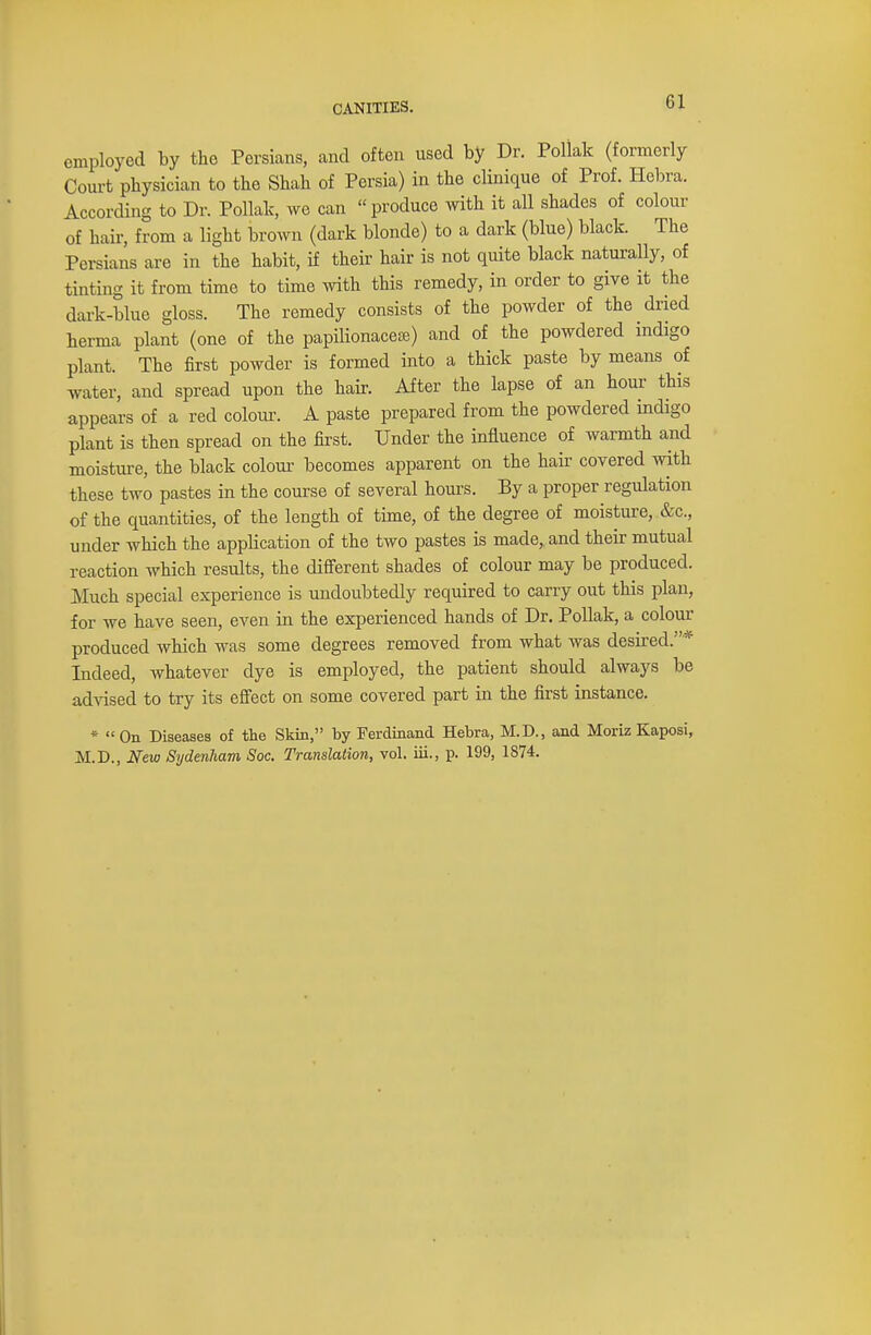 6 J employed by the Persians, and often used by Dr. Pollak (formerly Court physician to the Shah of Persia) in the clinique of Prof. Hebra. According to Dr. Pollak, we can produce with it all shades of colour of hair, from a light brown (dark blonde) to a dark (blue) black. The Persians are in the habit, if their hair is not quite black naturally, of tinting it from time to time with this remedy, in order to give it the dark-blue gloss. The remedy consists of the powder of the dried herma plant (one of the papilionaceffi) and of the powdered indigo plant. The first powder is formed into a thick paste by means of water, and spread upon the hair. After the lapse of an hour this appears of a red colour. A paste prepared from the powdered indigo plant is then spread on the first. Under the influence of warmth and moisture, the black colour becomes apparent on the hair covered with these two pastes in the course of several hours. By a proper regulation of the quantities, of the length of time, of the degree of moisture, &c, under which the application of the two pastes is made,, and their mutual reaction which results, the different shades of colour may be produced. Much special experience is undoubtedly required to carry out this plan, for we have seen, even in the experienced hands of Dr. Pollak, a colour produced which was some degrees removed from what was desired.* Indeed, whatever dye is employed, the patient should always be advised to try its effect on some covered part in the first instance. * On Diseases of the Skin, by Ferdinand Hebra, M.D., and Moriz Kaposi,