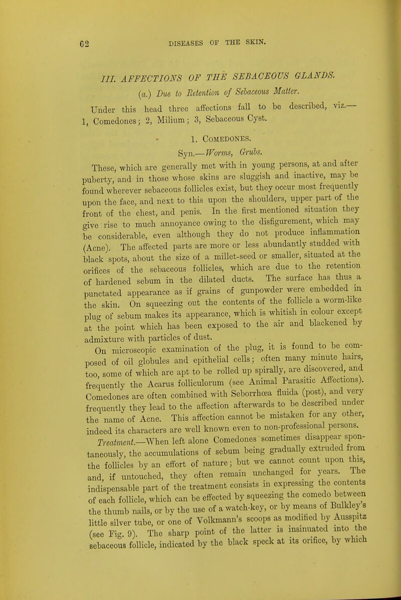 ///. AFFECTIONS OF TEE SEBACEOUS GLANDS, (a.) Due io Retention of Sebaceous Matter. Under this head three affections fall to he described, viz.— 1, Comedones; 2, Milium; 3, Sebaceous Cyst. 1. Comedones. gyn.— Worms, Grubs. These, which are generally met with in young persons, at and after puberty,'and in those whose skins are sluggish and inactive, maybe found wherever sebaceous follicles exist, but they occur most frequently upon the face, and next to this upon the shoulders, upper part of the front of the chest, and penis. In the first mentioned situation they give rise to much annoyance owing to the disfigurement, which may be considerable, even although they do not produce inflammation (Acne). The affected parts are more or less abundantly studded with black spots, about the size of a millet-seed or smaller, situated at the orifices of the sebaceous follicles, which are due to the retention of hardened sebum in the dilated ducts. The surface has thus a punctated appearance as if grains of gunpowder were embedded in the skin. On squeezing out the contents of the follicle a worm-like plug of sebum makes its appearance, which is whitish in colour except at the point which has been exposed to the air and blackened by admixture with particles of dust. On microscopic examination of the plug, it is found to be com- posed of oil globules and epithelial cells; often many minute hairs, too some of which are apt to be rolled up spirally, are discovered, and frequently the Acarus folliculorum (see Animal Parasitic Affections). Comedones are often combined with Seborrhoea fluida (post), and very frequently they lead to the affection afterwards to be described under the name of Acne. This affection cannot be mistaken for any other, indeed its characters are well known even to non-professional persons. Treatment.—When left alone Comedones sometimes disappear spon- taneously, the accumulations of sebum being gradually extruded from the follicles by an effort of nature; but we cannot count upon this, and, if untouched, they often remain unchanged for years. The indispensable part of the treatment consists in expressing the contents of each follicle, which can be effected by squeezing the comedo be ween the thumb nails, or by the use of a watch-key, or by means of Bulkley s little silver tube, or one of Volkmann's scoops as modified by Ausspitz (see Fig. 9). The sharp point of the latter is insinuated into the sebaceous follicle, indicated by the black speck at its orifice, by which