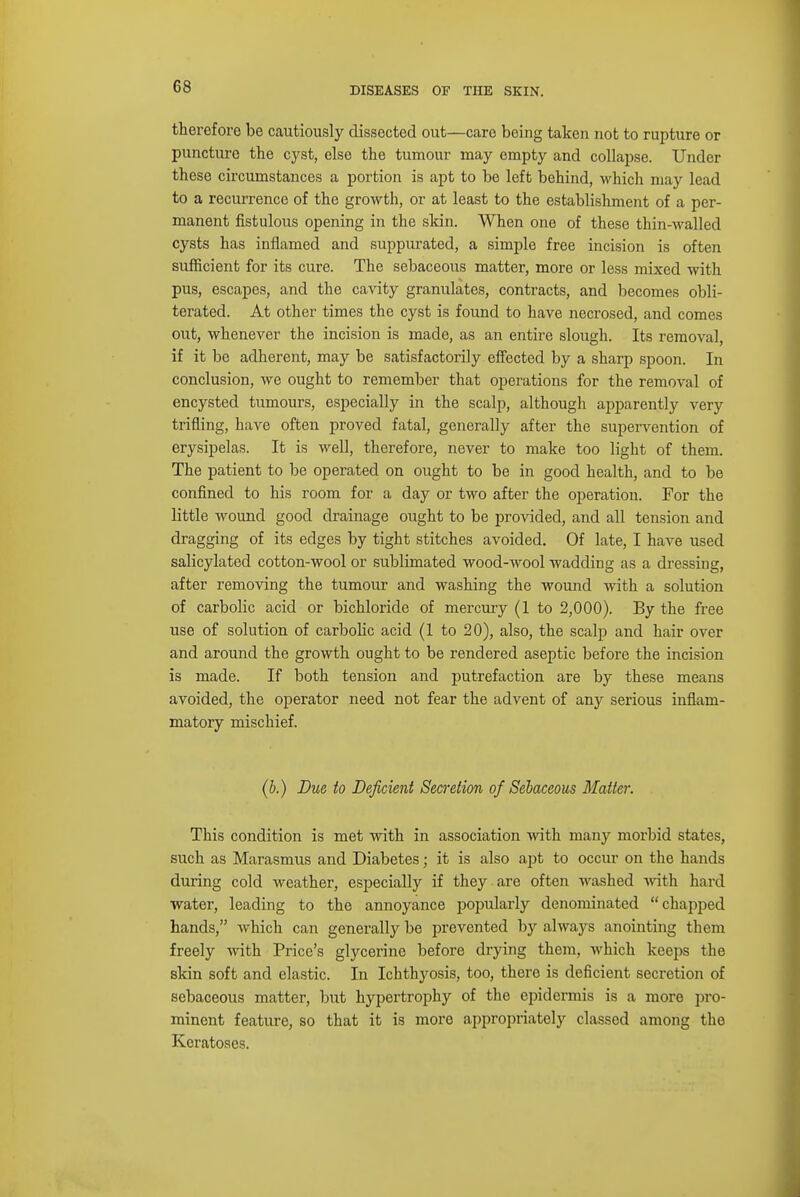 therefore be cautiously dissected out —care being taken not to rupture or puncture the cyst, else the tumour may empty and collapse. Under these circumstances a portion is apt to be left behind, which may lead to a recurrence of the growth, or at least to the establishment of a per- manent fistulous opening in the skin. When one of these thin-walled cysts has inflamed and suppurated, a simple free incision is often sufficient for its cure. The sebaceous matter, more or less mixed with pus, escapes, and the cavity granulates, contracts, and becomes obli- terated. At other times the cyst is found to have necrosed, and comes out, whenever the incision is made, as an entire slough. Its removal, if it be adherent, may be satisfactorily effected by a sharp spoon. In conclusion, we ought to remember that operations for the removal of encysted tumours, especially in the scalp, although apparently very trifling, have often proved fatal, generally after the supervention of erysipelas. It is well, therefore, never to make too light of them. The patient to be operated on ought to be in good health, and to be confined to his room for a day or two after the operation. For the little wound good drainage ought to be provided, and all tension and dragging of its edges by tight stitches avoided. Of late, I have used salicylated cotton-wool or sublimated wood-wool wadding as a dressing, after removing the tumour and washing the wound with a solution of carbolic acid or bichloride of mercury (1 to 2,000). By the free use of solution of carbolic acid (1 to 20), also, the scalp and hair over and around the growth ought to be rendered aseptic before the incision is made. If both tension and putrefaction are by these means avoided, the operator need not fear the advent of any serious inflam- matory mischief. (b.) Due to Deficient Secretion of Sebaceous Matter. This condition is met with in association with many morbid states, such as Marasmus and Diabetes; it is also apt to occur on the hands during cold weather, especially if they are often washed with hard water, leading to the annoyance popularly denominated chapped hands, which can generally be prevented by always anointing them freely with Price's glycerine before drying them, which keeps the skin soft and elastic. In Ichthyosis, too, there is deficient secretion of sebaceous matter, but hypertrophy of the epidermis is a more pro- minent feature, so that it is more appropriately classed among the Keratoses.