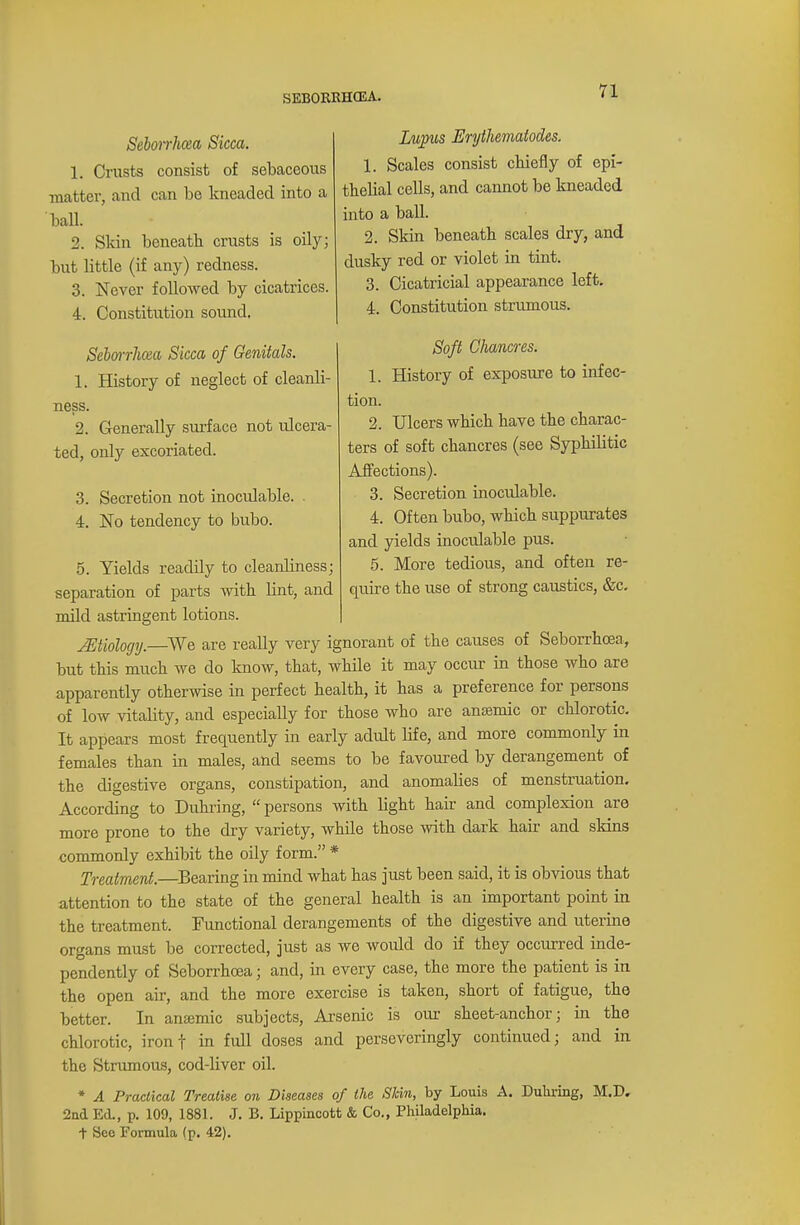 Lupus Erythematodes. 1. Scales consist chiefly of epi- thelial cells, and cannot be kneaded into a ball. 2. Skin beneath scales dry, and dusky red or violet in tint. 3. Cicatricial appearance left. 4. Constitution strumous. Soft Chancres. 1. History of exposure to infec- tion. 2. Ulcers which have the charac- ters of soft chancres (see Syphilitic Affections). 3. Secretion inoculable. 4. Often bubo, which suppurates and yields inoculable pus. 5. More tedious, and often re- quire the use of strong caustics, &c. Sebonhcea Sicca. 1. Crusts consist of sebaceous matter, and can be kneaded into a ball. 2. Skin beneath crusts is oily; but little (if any) redness. 3. Never followed by cicatrices. 4. Constitution sound. Scborrhcca Sicca of Genitals. 1. History of neglect of cleanli- ness. 2. Generally surface not idcera- ted, only excoriated. 3. Secretion not inoculable. 4. No tendency to bubo. 5. Yields readily to cleanliness; separation of parts with lint, and mild astringent lotions. ^Etiology.—We are really very ignorant of the causes of Seborrhcea, but this much we do know, that, while it may occur in those who are apparently otherwise in perfect health, it has a preference for persons of low vitality, and especially for those who are anaemic or chlorotic. It appears most frequently in early adult life, and more commonly in females than in males, and seems to be favoured by derangement of the digestive organs, constipation, and anomalies of menstruation. According to Duhring, persons with light hair and complexion are more prone to the dry variety, while those with dark hair and skins commonly exhibit the oily form. * Treatment.—Bearing in mind what has just been said, it is obvious that attention to the state of the general health is an important point in the treatment. Functional derangements of the digestive and uterine organs must be corrected, just as we would do if they occurred inde- pendently of Seborrhcea; and, in every case, the more the patient is in the open air, and the more exercise is taken, short of fatigue, the better. In ansemic subjects, Arsenic is our sheet-anchor; in the chlorotic, iron t in full doses and perseveringly continued; and in the Strumous, cod-liver oil. * A Practical Treatise on Diseases of the Skin, by Louis A. Duhring, M.D. 2nd Ed., p. 109, 1881. J. B. Lippincott & Co., Philadelphia, t See Formula (p. 42).