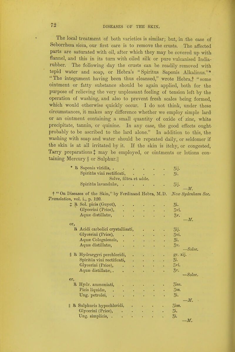 DISEASES OF THE SKIN. The local treatment of both varieties is similar; but, in the case of Seborrhcea sicca, our first care is to remove the crusts. The affected parts are saturated with oil, after which they may be covered up with flannel, and this in its turn with oiled silk or pure vulcanised India- rubber. The following day the crusts can be readily removed with tepid water and soap, or Hebra's  Spiritus Saponis Alkalinus.'* The integument having been thus cleansed, wrote Hebra,t some ointment or fatty substance should be again applied, both for the purpose of relieving the very unpleasant feeling of tension left by the operation of washing, and also to prevent fresh scales being formed, which would otherwise quickly occur. I do not think, under these circumstances, it makes any difference whether we employ simple lard or an ointment containing a small quantity of oxide of zinc, white precipitate, tannin, or quinine. In any case, the good effects ought probably to be ascribed to the lard alone. In addition to this, the washing with soap and water should be repeated daily, or seldomer if the skin is at all irritated by it. If the skin is itchy, or congested, Tarry preparations J may be employed, or ointments or lotions con- taining Mercury § or Sulphur. || * ft Saponis viridis, 5ij. Spiritus vini rectificati, gi. Solve, filtra et adde. Spiritus lavandulas, 5ij. —M. t  On Diseases of the Skin, by Ferdinand Hebra, M.D. New Sydenham Soc. Translation, vol. i., p. 120. X ft Sol. picis (Guyot), gi. Glycerini (Price), gvi. Aquae distillates, gv. —if. or, ft Acidi carbolici crystallisati, . . . 3U- Glycerini (Price), 5vi. Aquae Cologniensis, . . . . . gi. Aquas distillatas, gv. —Solve. § ft Hydrargyri perchloridi, gr. xij. Spiritus vini rectificati, gi. Glycerini (Price) 5vi. Aquas distillatas, gv. —Solve. or, ft Hydr. ammoniati 5iss. Picis liquidae, 5ss. Ung. petrolei, gi. —Jkf. II ft Sulphuris hypochloridi, .... 5iss. Glycerini (Price), ..... 5i- Ung. simplicis, gi. —AT.