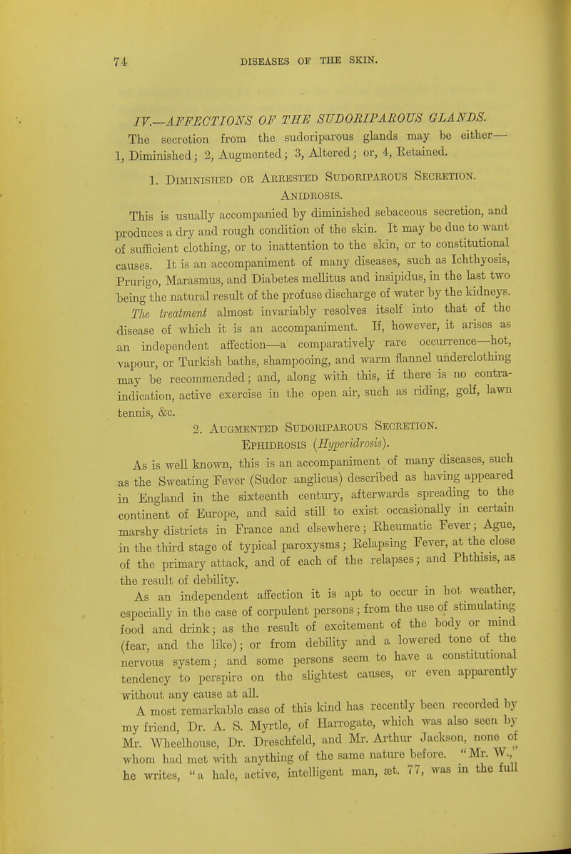 IV.—AFFECTIONS OF THE SUDORIPAROUS GLANDS. The secretion from the sudoriparous glands may be either— 1, Diminished; 2, Augmented; 3, Altered; or, 4, Ketained. 1. Diminished or, Arrested Sudoriparous Secretion. Anidrosis. This is usually accompanied by diminished sebaceous secretion, and produces a dry and rough condition of the skin. It may be due to want of sufficient clothing, or to inattention to the skin, or to constitutional causes. It is an accompaniment of many diseases, such as Ichthyosis, Prurigo, Marasmus, and Diabetes mellitus and insipidus, in the last two being&the natural result of the profuse discharge of water by the kidneys. The treatment almost invariably resolves itself into that of the disease of which it is an accompaniment. If, however, it arises as an independent affection—a comparatively rare occurrence—hot, vapour, or Turkish baths, shampooing, and warm flannel underclothing may be recommended; and, along with this, if there is no contra- indication, active exercise in the open air, such as riding, golf, lawn tennis, &c. 2. Augmented Sudoriparous Secretion. Ephidrosis (Htjperidrosis). As is well known, this is an accompaniment of many diseases, such as the Sweating Fever (Sudor anglicus) described as having appeared in England in the sixteenth century, afterwards spreading to the continent of Europe, and said still to exist occasionally in certain marshy districts in France and elsewhere; Kheumatic Fever; Ague, in the third stage of typical paroxysms; Eelapsing Fever, at the close of the primary attack, and of each of the relapses; and Phthisis, as the result of debility. As an independent affection it is apt to occur in hot weather, especially in the case of corpulent persons; from the use of stimulating food and drink; as the result of excitement of the body or mind (fear, and the like); or from debility and a lowered tone of the nervous system; and some persons seem to have a constitutional tendency to perspire on the slightest causes, or even apparently without any cause at all. A most remarkable case of this kind lias recently been recorded by my friend, Dr. A. S. Myrtle, of Harrogate, which was also seen by Mr. Wheelhousc, Dr. Dreschfeld, and Mr. Arthur Jackson, none of whom had met with anything of the same nature before. Mr. W, he writes, a hale, active, intelligent man, set. 77, was m the full
