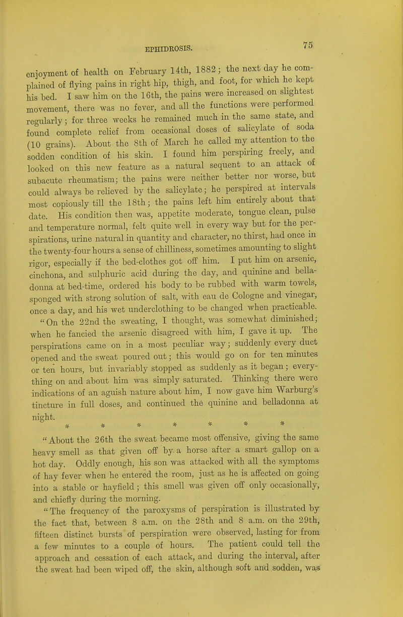 EPHIDROSIS. enjoyment of health on February 14th, 1882; the next day he com- plained of flying pains in right hip, thigh, and foot, for which he kept his bed. I saw him on the 16th, the pains were increased on slightest movement, there was no fever, and all the functions were performed regularly; for three weeks he remained much in the same state, and found complete relief from occasional doses of salicylate of soda (10 grains). About the 8th of March he called my attention to the sodden condition of his skin. I found him perspiring freely, and looked on this new feature as a natural sequent to an attack of subacute rheumatism; the pains were neither better nor worse, but coidd always be relieved by the salicylate; he perspired at intervals most copiously till the 18th; the pains left him entirely about that date. His condition then was, appetite moderate, tongue clean, pulse and temperature normal, felt quite well in every way but for the per- spirations, urine natural in quantity and character, no thirst, had once in the twenty-four hours a sense of chilliness, sometimes amounting to slight rigor, especially if the bed-clothes got off him. I put him on arsenic, cinchona, and sulphuric acid during the day, and quinine and bella- donna at bed-time, ordered his body to be rubbed with warm towels, sponged with strong solution of salt, with eau de Cologne and vinegar, once a day, and his wet underclothing to be changed when practicable. On the 22nd the sweating, I thought, was somewhat diminished; when he fancied the arsenic disagreed with him, I gave it up. The perspirations came on in a most peculiar way; suddenly every duct opened and the sweat poured out; this would go on for ten minutes or ten hours, but invariably stopped as suddenly as it began; every- thing on and about him was simply saturated. Thinking there were indications of an aguish nature about him, I now gave him Warburg's tincture in full doses, and continued the quinine and belladonna at night. ******* About the 26th the sweat became most offensive, giving the same heavy smell as that given off by a horse after a smart gallop on a hot day. Oddly enough, his son was attacked with all the symptoms of hay fever when he entered the room, just as he is affected on going into a stable or hayfield; this smell was given off only occasionally, and chiefly during the morning.  The frequency of the paroxysms of perspiration is illustrated by the fact that, between 8 a.m. on the 28th and 8 a.m. on the 29th, fifteen distinct bursts of perspiration were observed, lasting for from a few minutes to a couple of hours. The patient could tell the approach and cessation of each attack, and during the interval, after the sweat had been wiped off, the skin, although soft and sodden, was