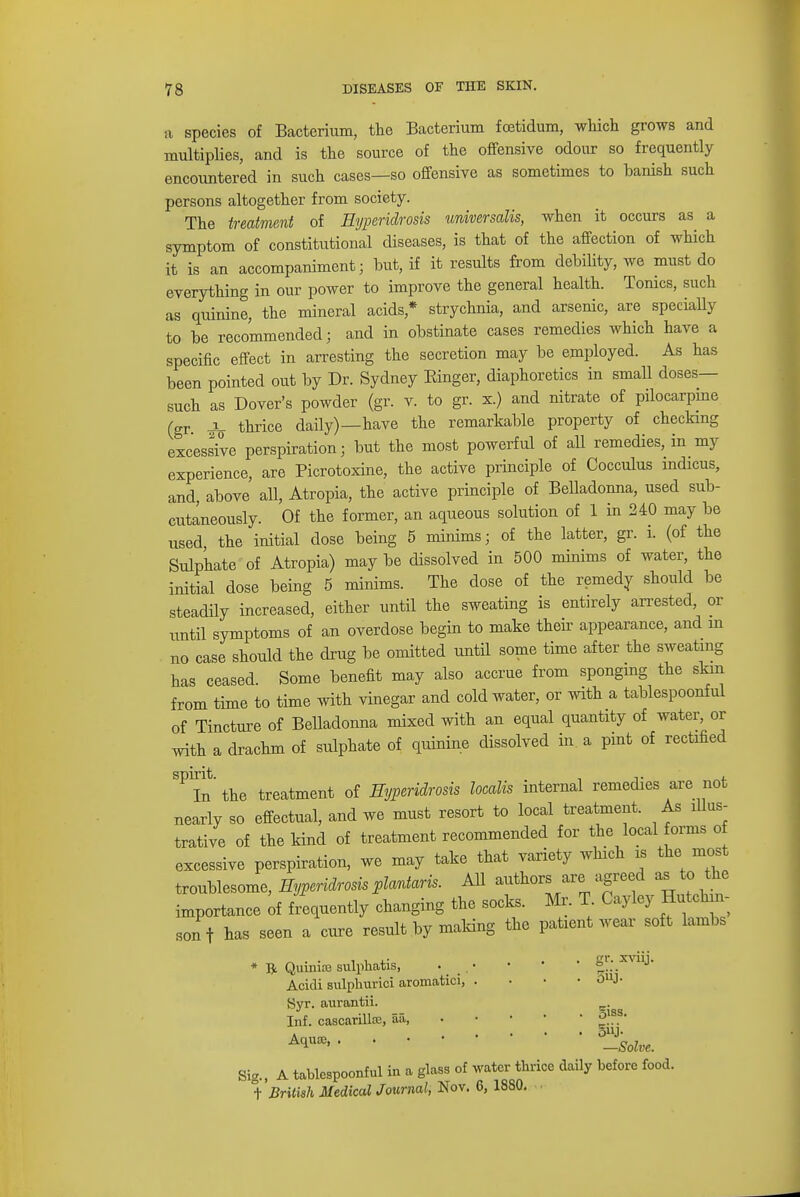 a species of Bacterium, the Bacterium fcetidum, which grows and multiplies, and is the source of the offensive odour so frequently encountered in such cases—so offensive as sometimes to banish such persons altogether from society. The treatment of Eyperidrosis universalis, when it occurs as a symptom of constitutional diseases, is that of the affection of which it is an accompaniment; but, if it results from debility, we must do everything in our power to improve the general health. Tonics, such as quinine, the mineral acids* strychnia, and arsenic, are specially to be recommended; and in obstinate cases remedies which have a specific effect in arresting the secretion may be employed. As has been pointed out by Dr. Sydney Einger, diaphoretics in small doses- such as Dover's powder (gr. v. to gr. x.) and nitrate of pilocarpine (gr ^ thrice daily)—have the remarkable property of checking excessive perspiration; but the most powerful of all remedies, in my experience, are Picrotoxine, the active principle of Oocculus indicus, and, above all, Atropia, the active principle of Belladonna, used sub- cutaneously. Of the former, an aqueous solution of 1 in 240 may be used the initial dose being 5 minims; of the latter, gr. i. (of the Sulphate of Atropia) may be dissolved in 500 minims of water, the initial dose being 5 minims. The dose of the remedy should be steadily increased, either until the sweating is entirely arrested, or until symptoms of an overdose begin to make their appearance, and in no case should the drug be omitted until some time after the sweating has ceased. Some benefit may also accrue from sponging the skin from time to time with vinegar and cold water, or with a tablespoonful of Tincture of Belladonna mixed with an equal quantity of water, or with a drachm of sulphate of quinine dissolved in a pint of rectified SFIn the treatment of Eyperidrosis localis internal remedies are not nearly so effectual, and we must resort to local treatment. As illus- trative of the kind of treatment recommended for the local forms o excessive perspiration, we may take that variety which is the most troublesome, Eyperidrosis plantaris. All authors are agreed as to the importance of frequently changing the socks. M, T. Cayley Hutchin- son f has seen a cure result by making the patient wear soft lambs * ft Quinia; sulphatis, . • • * ' |y.,.XVUJ Acidi sulphurici aromatici, . O^J- Svr. aurantii. ^iss Inf. cascarilke, aa,  AV™>-Solve. Sig., A tablespoonful in a glass of water thrice daily before food, t British Medical Journal, Nov. 6, 1880.
