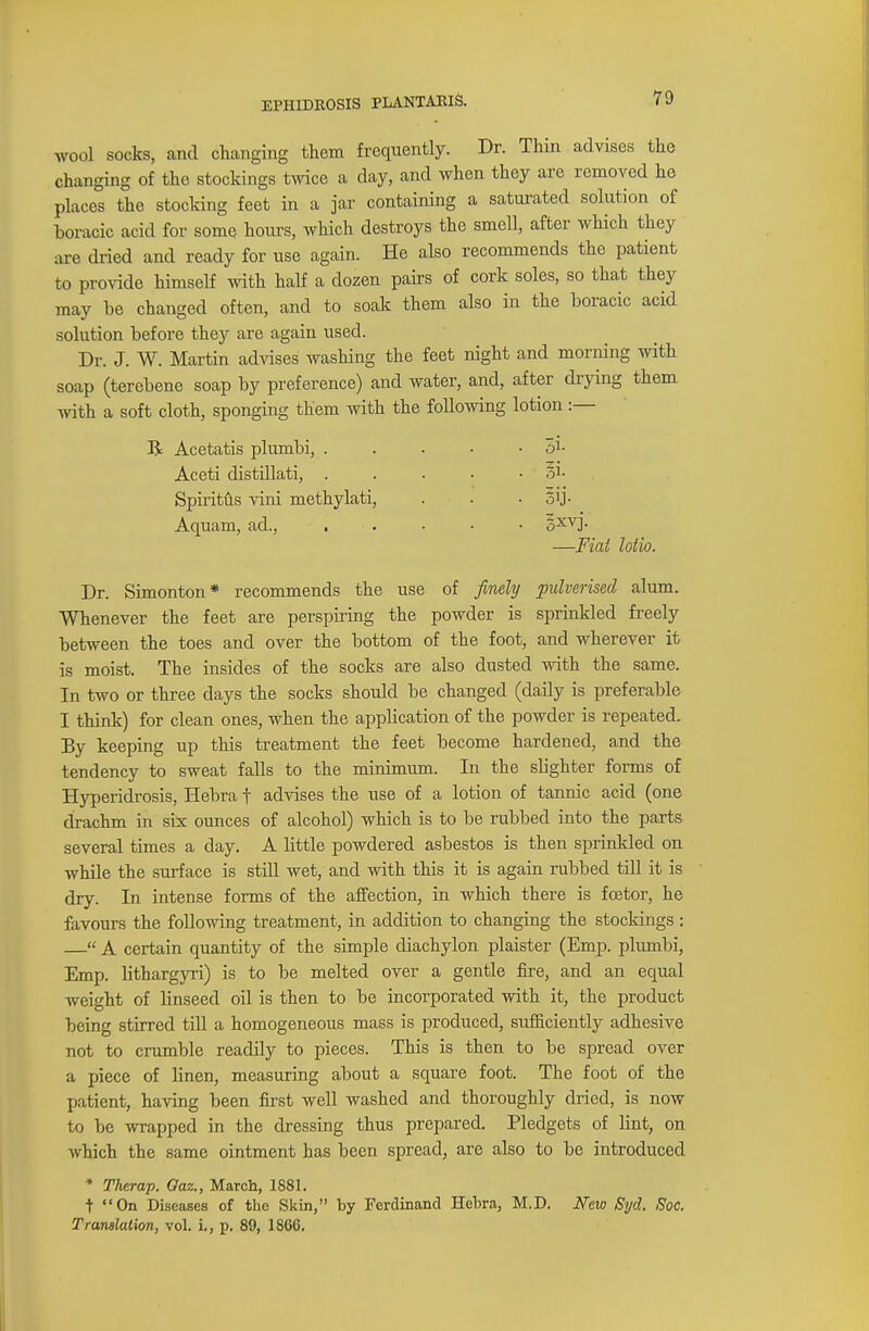 wool socks, and changing them frequently. Dr. Thin advises the changing of the stockings twice a day, and when they are removed ho places the stocking feet in a jar containing a saturated solution of boracic acid for some hours, which destroys the smell, after which they are dried and ready for use again. He also recommends the patient to provide himself with half a dozen pairs of cork soles, so that they may be changed often, and to soak them also in the boracic acid solution before they are again used. Dr. J. W. Martin advises washing the feet night and morning with soap (terebene soap by preference) and water, and, after drying them with a soft cloth, sponging them with the following lotion :— R Acetatis plumbi, . . . • • o1- Aceti distillati, . . . . • • p1- Spiritus vini methylati, . . • oij- Aquam, ad., ■' . • • • 5XVJ- —Fiat lotio. Dr. Simonton* recommends the use of finely pulverised alum. Whenever the feet are perspiring the powder is sprinkled freely between the toes and over the bottom of the foot, and wherever it is moist. The insides of the socks are also dusted with the same. In two or three days the socks should be changed (daily is preferable I think) for clean ones, when the application of the powder is repeated. By keeping up this treatment the feet become hardened, and the tendency to sweat falls to the minimum. In the slighter forms of Hyperidrosis, Hebra f advises the use of a lotion of tannic acid (one drachm in six ounces of alcohol) which is to be rubbed into the parts several times a day. A little powdered asbestos is then sprinkled on while the surface is still wet, and with this it is again rubbed till it is dry. In intense forms of the affection, in which there is fcetor, he favours the following treatment, in addition to changing the stockings :  A certain quantity of the simple diachylon plaister (Emp. plumbi, Emp. lithargyri) is to be melted over a gentle fire, and an equal weight of linseed oil is then to be incorporated with it, the product being stirred till a homogeneous mass is produced, sufficiently adhesive not to crumble readily to pieces. This is then to be spread over a piece of linen, measuring about a square foot. The foot of the patient, having been first well washed and thoroughly dried, is now to be wrapped in the dressing thus prepared. Pledgets of lint, on which the same ointment has been spread, are also to be introduced * Therap. Oaz., March, 1881. + On Diseases of the Skin, by Ferdinand Hebra, M.D. New Syd. Soc. Translation, vol. i., p. 89, 1866.