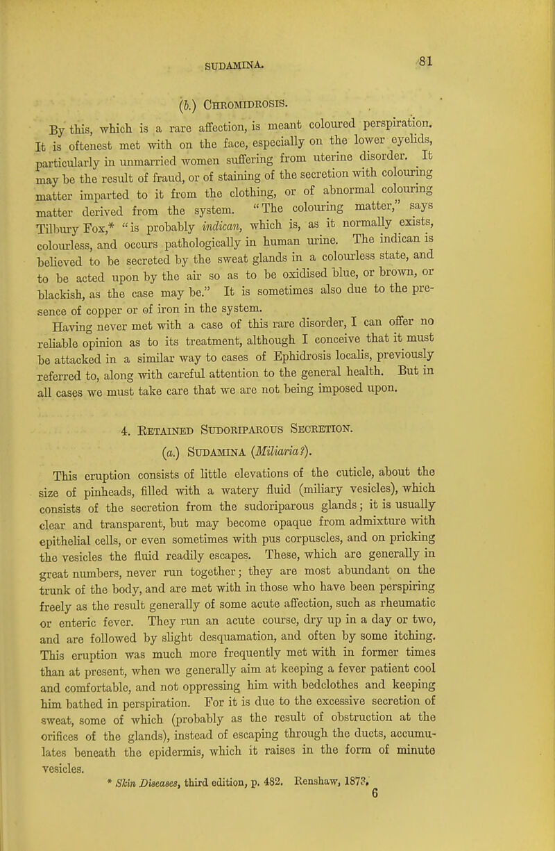 SUDAMINA. (I.) Chromidrosis. By this, which is a rare affection, is meant coloured perspiration. It is oftenest met with on the face, especially on the lower eyelids, particularly in unmarried women suffering from uterine disorder. It may be the result of fraud, or of staining of the secretion with colouring matter imparted to it from the clothing, or of abnormal colouring matter derived from the system. The colouring matter, says Tilbury Fox/ is probably mdican, which is, as it normally exists, colourless, and occurs pathologically in human urine. The indican is believed to be secreted by the sweat glands in a colourless state, and to be acted upon by the air so as to be oxidised blue, or brown, or blackish, as the case may be. It is sometimes also due to the pre- sence of copper or of iron in the system. Having never met with a case of this rare disorder, I can offer no reliable opinion as to its treatment, although I conceive that it must be attacked in a similar way to cases of Ephidrosis localis, previously referred to, along with careful attention to the general health. But in all cases we must take care that we are not being imposed upon. 4. Betained Sudoriparous Secretion. (a.) Sudamina (Miliaria?). This eruption consists of little elevations of the cuticle, about the size of pinheads, filled with a watery fluid (miliary vesicles), which consists of the secretion from the sudoriparous glands; it is usually clear and transparent, but may become opaque from admixture with epithelial cells, or even sometimes with pus corpuscles, and on pricking the vesicles the fluid readily escapes. These, which are generally in great numbers, never run together; they are most abundant on the trunk of the body, and are met with in those who have been perspiring freely as the result generally of some acute affection, such as rheumatic or enteric fever. They run an acute course, dry up in a day or two, and are followed by slight desquamation, and often by some itching. This eruption was much more frequently met with in former times than at present, when we generally aim at keeping a fever patient cool and comfortable, and not oppressing him with bedclothes and keeping him bathed in perspiration. For it is due to the excessive secretion of sweat, some of which (probably as the result of obstruction at the orifices of the glands), instead of escaping through the ducts, accumu- lates beneath the epidermis, which it raises in the form of minute vesicles. * Skin Diseases, third edition, p. 482. Kenshaw, 187?. 6