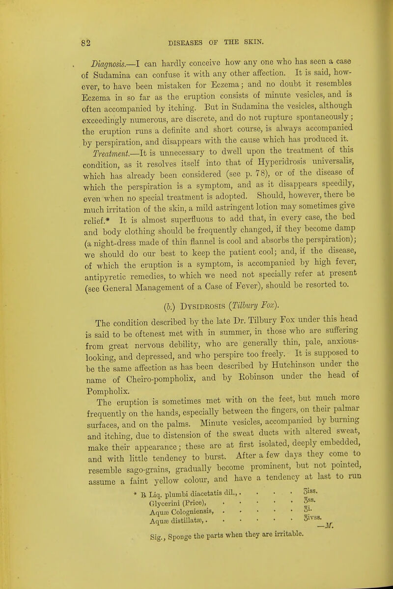 Diagnosis.—I can hardly conceive how any one who has seen a case of Sudamina can confuse it with any other affection. It is said, how- ever, to have been mistaken for Eczema; and no doubt it resembles Eczema in so far as the eruption consists of minute vesicles, and is often accompanied by itching. But in Sudamina the vesicles, although exceedingly numerous, are discrete, and do not rupture spontaneously; the eruption runs a definite and short course, is always accompanied by perspiration, and disappears with the cause which has produced it Treatment.—It is unnecessary to dwell upon the treatment of this condition, as it resolves itself into that of Hyperidrosis universalis, which has already been considered (see p. 78), or of the disease of which the perspiration is a symptom, and as it disappears speedily, even when no special treatment is adopted. Should, however, there be much irritation of the skin, a mild astringent lotion may sometimes give relief* It is almost superfluous to add that, in every case, the bed and body clothing should be frequently changed, if they become damp (a night-dress made of thin flannel is cool and absorbs the perspiration); we should do our best to keep the patient cool; and, if the disease, of which the eruption is a symptom, is accompanied by high fever, antipyretic remedies, to which we need not specially refer at present (see General Management of a Case of Fever), should be resorted to. (b.) Dysidrosis {Tilbury Fox). The condition described by the late Dr. Tilbury Fox under this head is said to be oftenest met with in summer, in those who are suffering from great nervous debility, who are generally thin, pale, anxious- looking, and depressed, and who perspire too freely. It is supposed to be the same affection as has been described by Hutchinson under the name of Cheiro-pompholix, and by Bobinson under the head of Pompholix. The eruption is sometimes met with on the feet, but much more frequently on the hands, especially between the fingers, on their palmar surfaces, and on the palms. Minute vesicles, accompanied by burning and itching, due to distension of the sweat ducts with altered sweat, make their appearance; these are at first isolated, deeply embedded, and with little tendency to burst. After a few days they come to resemble sago-grains, gradually become prominent, but not pointed, assume a faint yellow colour, and have a tendency at last to run * ft Liq. plumbi cliacetatis dil 5iss. Glycerini (Price), §ss- Aqua? Cologniensis, 3|- Aqute distillatce, 51VS^ Sig., Sponge the parts when they are irritable.