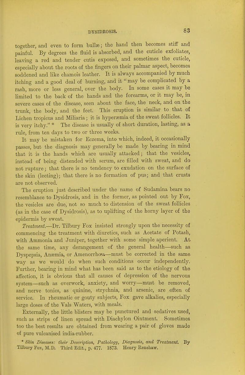 DYSIDROSIS. together, and even to form bulla) j the hand then becomes stiff and painful. By degrees the fluid is absorbed, and the cuticle exfoliates, leaving a red and tender cutis exposed, and sometimes the cuticle, especially about the roots of the fingers on their palmar aspect, becomes soddened and like chamois leather. It is always accompanied by much itching and a good deal of burning, and it may be compbcated by a rash, more or less general, over the body. In some cases it may be limited to the back of the hands and the forearms, or it may be, in severe cases of the disease, seen about the face, the neck, and on the trunk, the body, and the feet. This eruption is similar to that of Lichen tropicus and Miliaria; it is hypersemia of the sweat follicles. It is very itchy. * The disease is usually of short duration, lasting, as a rule, from ten days to two or three weeks. It may be mistaken for Eczema, into which, indeed, it occasionally passes, but the diagnosis may generally be made by bearing in mind that it is the hands which are usually attacked; that the vesicles, instead of being distended with serum, are filled with sweat, and do not rupture; that there is no tendency to exudation on the surface of the skin (leeting); that there is no formation of pus; and that crusts are not observed. The eruption just described under the name of Sudamina bears no resemblance to Dysidrosis, and in the former, as pointed out by Fox, the vesicles are due, not so much to distension of the sweat follicles (as in the case of Dysidrosis), as to uplifting of the horny layer of the epidermis by sweat. Treatment.—Dr. Tilbury Fox insisted strongly upon the necessity of commencing the treatment with diuretics, such as Acetate of Potash, with Ammonia and Juniper, together with some simple aperient. At the same time, any derangement of the general health—such as Dyspepsia, Anaemia, or Amenorrhoea—must be corrected in the same way as we would do when such conditions occur independently. Further, bearing in mind what has been said as to the etiology of the affection, it is obvious that all causes of depression of the nervous system—such as overwork, anxiety, and worry—must be removed, and nerve tonics, as quinine, strychnia, and arsenic, are often of service. In rheumatic or gouty subjects, Fox gave alkalies, especially large doses of the Vals Waters, with meals. Externally, the little bbsters may be punctured and sedatives used, such as strips of linen spread with Diachylon Ointment. Sometimes, too the best results are obtained from wearing a pair of gloves made of pure vulcanised india-rubber. * Skin Diseases: their Description, Pathology, Diagnosis, and Treatment. By Tilbury Fox, M.D. Third Edit., p. 477. 1873. Henry Rcnshaw.