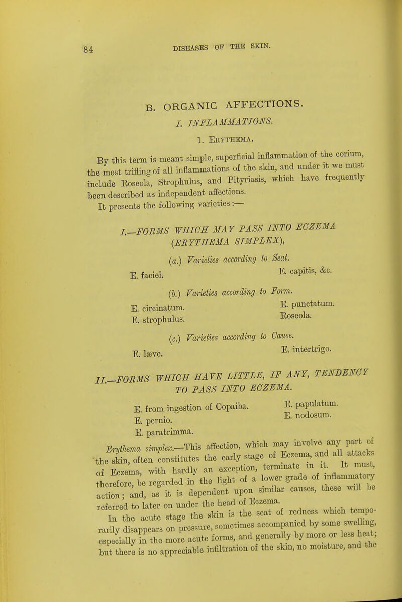 B. ORGANIC AFFECTIONS. I. INFLAMMATIONS. 1. Erythema. By this term is meant simple, superficial inflammation of the corium the most trifling of all inflammations of the skin, and under it we must include Roseola, Strophulus, and Pityriasis, which have frequently been described as independent affections. It presents the following varieties :— I.-FORMS WHICH MAY PASS INTO ECZEMA {ERYTHEMA SIMPLEX), (a.) Varieties according to Seat. E. faciei. E- caPitis' &C- (b.) Varieties according to Form. E. circinatum. E- punctatum. E. strophulus. Roseola. (c.) Varieties according to Cause. £ tare. E. intertrigo. II.-FORMS WHICH HAVE LITTLE, IF ANY, TENDENCY TO PASS INTO ECZEMA. E from ingestion of Copaiba. E. papulatum. _, . E. nodosum. E. pernio. E. paratrimma. Erythema s^to.-This affection, which may involve any part of •the shin, often constitutes the early stage of Eczema and all atUcks of Eczema, with hardly an exception, terminate in it It must Irefore, be regarded in the light of a lower grade of inflammato y act^ and, as it is dependent upon similar causes, these will be referred to later on under the head of Eczema. n the acute stage the shin is the seat of redness which tempo- rarily disappears on pressure, sometimes accompanied by some sweUmg especially in the more acute forms, and generally by more or less heat but there is no appreciable infiltration of the skm, no moisture, and the