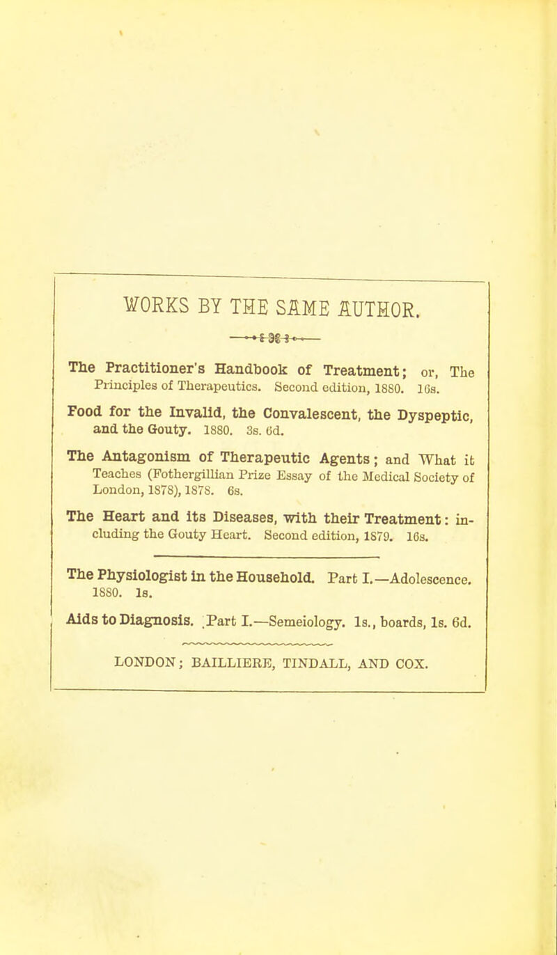 WORKS BY THE SAME AUTHOR. —~S-3g-in~— The Practitioner's Handbook of Treatment; or, The Principles of Therapeutics. Second edition, 1880. 16s. Food for the Invalid, the Convalescent, the Dyspeptic, and the Gouty. 1880. 3s. (id. The Antagonism of Therapeutic Agents; and What it Teaches (Fothergillian Prize Essay of the Medical Society of London, 1S7S), 1S7S. 6s. The Heart and its Diseases, with their Treatment: in- cluding the Gouty Heart. Second edition, 1S79. 16s. The Physiologist in the Household. Part I. —Adolescence. 1SS0. Is. Aids to Diagnosis. Part I.—Semeiology. Is., boards, Is. 6d. LONDON; BAILLIERE, TINDALL, AND COX.