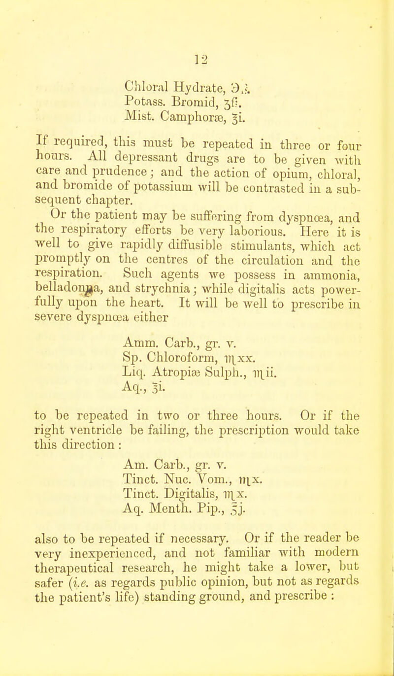 Chloral Hydrate, 3^. Potass. Broniid, ^f?. Mist. Camphorse, 31. If required, this must be repeated in three or four hours. All depressant drugs are to be given with care and prudence; and the action of opium, chloral, and bromide of potassium will be contrasted in a sub- sequent chapter. Or the patient may be suffering from dyspnoea, and the respiratory efforts be very laborious. Here it is well to give rapidly diffusible stimulants, which act promptly on the centres of the circulation and the respiration. Such agents we possess in ammonia, belladonna, and strychnia; while digitalis acts power- fully upon the heart. It will be well to prescribe in severe dyspnoea either Amm. Carb., gr. v. Sp. Chloroform, v\xx. Liq. Atropiai Sulph., v\ii. Aq., 51. to be repeated in two or three hours. Or if the right ventricle be failing, the prescription would take this direction : Am. Carb., gr. v. Tinct. Nuc. Vom., nj,x. Tinct. Digitalis, V]_x. Aq. Menth. Pip., sj. also to be repeated if necessary. Or if the reader be very inexperienced, and not familiar with modern therapeutical research, he might take a lower, but safer (i.e. as regards public opinion, but not as regards the patient's life) standing ground, and prescribe :