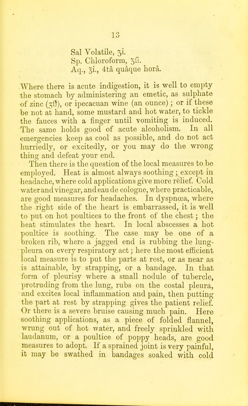 Sal Volatile, 5L Sp. Chloroform, 5fi. Aq., 51., 4ta quaque hora. Where there is acute indigestion, it is well to empty the stomach by administering an emetic, as sulphate of zinc (50), or ipecacuan wine (an ounce); or if these be not at hand, some mustard and hot water, to tickle the fauces with a finger until vomiting is induced. The same holds good of acute alcoholism. In all emergencies keep as cool as possible, and do not act hurriedly, or excitedly, or you may do the wrong thing and defeat your end. Then there is the question of the local measures to.be employed. Heat is almost always soothing; except in headache, where cold applications give more relief. Cold water and vinegar, andeaude cologne, where practicable, are good measures for headaches. In dyspnoea, where the right side of the heart is embarrassed, it is well to put on hot poultices to the front of the chest; the heat stimulates the heart. In local abscesses a hot poultice is soothing. The case may be one of a broken rib, where a jagged end is rubbing the lung- pleura on every respiratory act; here the most efficient local measure is to put the parts at rest, or as near as is attainable, by strapping, or a bandage. In that form of pleurisy where a small nodule of tubercle, protruding from the lung, rubs on the costal pleura, and excites local inflammation and pain, then putting the part at rest by strapping gives the patient relief. Or there is a severe bruise causing much pain. Here soothing applications, as a piece of folded flannel, wrung out of hot water, and freely sprinkled with laudanum, or a poultice of poppy heads, are good measures to adopt. If a sprained joint is very painful, it may be swathed in bandages soaked with cold