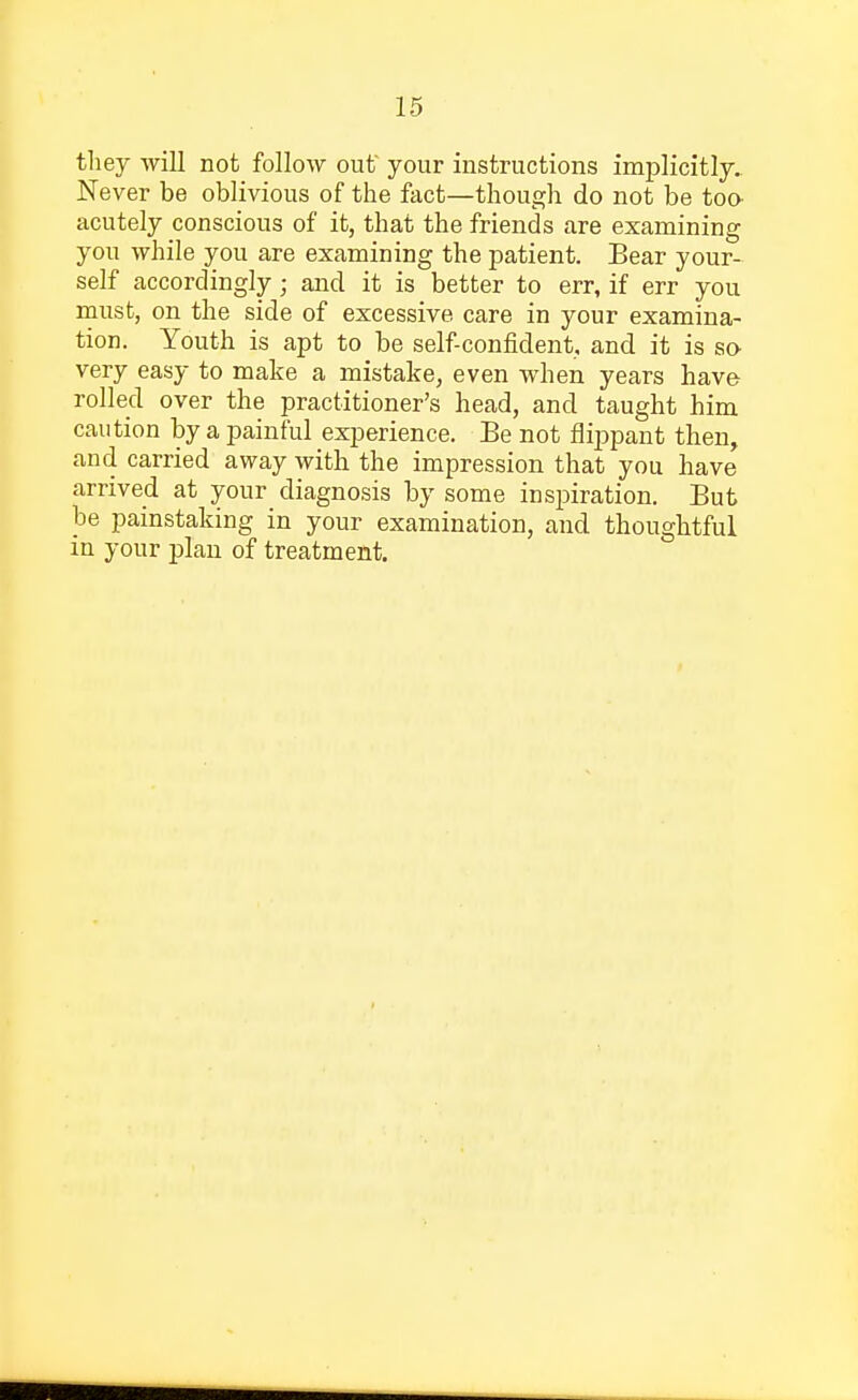 they will not follow out your instructions implicitly. Never be oblivious of the fact—though do not be too- acutely conscious of it, that the friends are examining you while you are examining the patient. Bear your- self accordingly; and it is better to err, if err you must, on the side of excessive care in your examina- tion. Youth is apt to be self-confident, and it is so- very easy to make a mistake, even when years have rolled over the practitioner's head, and taught him caution by a painful experience. Be not flippant then, and carried away with the impression that you have arrived at your diagnosis by some inspiration. But be painstaking in your examination, and thoughtful in your plan of treatment.