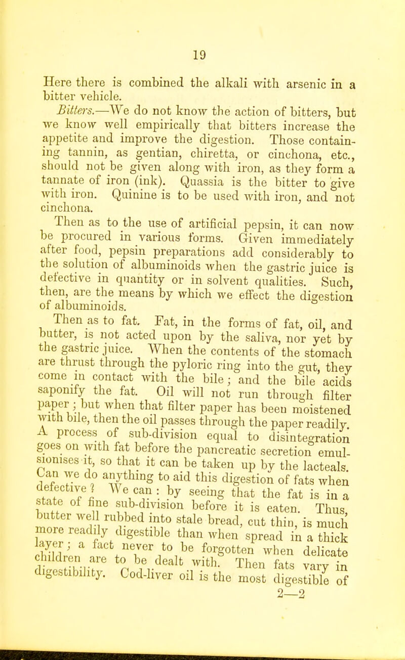 Here there is combined the alkali with arsenic in a bitter vehicle. Bitters.—We do not know the action of bitters, but we know well empirically that bitters increase the appetite and improve the digestion. Those contain- ing tannin, as gentian, chiretta, or cinchona, etc., should not be given along with iron, as they form a tannate of iron (ink). Quassia is the bitter to give with iron. Quinine is to be used with iron, and not cinchona. Then as to the use of artificial pepsin, it can now be procured in various forms. Given immediately after food, pepsin preparations add considerably to the solution of albuminoids when the gastric juice is defective in quantity or in solvent qualities. Such, then, are the means by which we effect the digestion of albuminoids. Then as to fat. Fat, in the forms of fat, oil, and butter, is not acted upon by the saliva, nor yet by the gastric juice. When the contents of the stomach are thrust through the pyloric ring into the gut, they come in contact with the bile; and the bile acids saponify the fat. Oil will not run through filter paper ; but when that filter paper has been moistened with bile, then the oil passes through the paper readily A process of sub-division equal to disintegration goes on with fat before the pancreatic secretion emul- sionises it, so that it can be taken up bv the lacteals Can we do anything to aid this digestion of fats when defective J We can : by seeing that the fat is in a state of fine sub-division before it is eaten. Thus, butter wel rubbed into stale bread, cut thin, is much more readily digestible than when spread in a thick fMttne™\to> ^gotten when delicate children are to be dealt with. Then fats virv in digestibility. Cod-liver oil is the moTt !hgesSe of 2—2